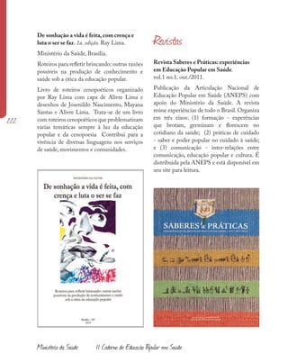 222
Revista Saberes e Práticas: experiências
em Educação Popular em Saúde.
vol.1 no.1, out./2011.
Publicação da Articulação Nacional de
Educação Popular em Saúde (ANEPS) com
apoio do Ministério da Saúde. A revista
reúne experiências de todo o Brasil. Organiza
em três eixos: (1) formação - experências
que brotam, germinam e florescem no
cotidiano da saúde; (2) práticas de cuidado
- saber e poder popular no cuidado à saúde;
e (3) comunicação - inter-relações entre
comunicação, educação popular e cultura. É
distribuida pela ANEPS e está disponível em
seu site para leitura.
De sonhação a vida é feita, com crença e
luta o ser se faz. 1a. edição. Ray Lima.
Ministério da Saúde, Brasília.
Roteiros para refletir brincando: outras razões
possíveis na produção de conhecimento e
saúde sob a ótica da educação popular.
Livro de roteiros cenopoéticos organizado
por Ray Lima com capa de Alivre Lima e
desenhos de Josenildo Nascimento, Mayana
Santas e Alivre Lima. Trata-se de um livro
com roteiros cenopoéticos que problematizam
várias temáticas sempre à luz da educação
popular e da cenopoesia Contribui para a
vivência de diversas linguagens nos serviços
de saúde, movimentos e comunidades.
Revistas
Ministério da Saúde II Caderno de Educação Popular em Saúde
 