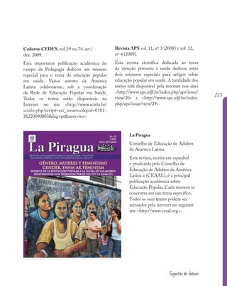 223
Caderno CEDES, vol.29 no.79, set./
dez. 2009.
Esta importante publicação acadêmica do
campo da Pedagogia dedicou um número
especial para o tema da educação popular
em saúde. Vários autores da América
Latina colaboraram, sob a coordenação
da Rede de Educação Popular em Saúde.
Todos os textos estão disponíveis na
Internet no site <http://www.scielo.br/
scielo.php?script=sci_issuetoc&pid=0101-
26220090003&lng=pt&nrm=iso>.
Revista APS vol. 11, nº 3 (2008) e vol. 12,
nº 4 (2009).
Esta revista científica dedicada ao tema
da atenção primária à saúde dedicou estes
dois números especiais para artigos sobre
educação popular em saúde. A totalidade dos
textos está disponível pela internet nos sites
<http://www.aps.ufjf.br/index.php/aps/issue/
view/20> e <http://www.aps.ufjf.br/index.
php/aps/issue/view/29>.
La Piragua
Conselho de Educação de Adultos
da América Latina.
Esta revista, escrita em espanhol
e produzida pelo Conselho de
Educação de Adultos da América
Latina a (CEAAL), é a principal
publicação acadêmica sobre
Educação Popular. Cada número se
concentra em um tema específico.
Todos os seus textos podem ser
acessados pela internet no seguinte
site <http://www.ceaal.org>.
223
Sugestão de leitura
 