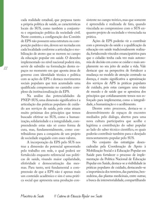 22
Ministério da Saúde II Caderno de Educação Popular em Saúde
cada realidade estadual, que perpassa tanto
a própria política de saúde, as características
locais do SUS, como também a conjuntu-
ra e organização política da sociedade civil.
Neste contexto, a configuração dos Comitês
de EPS não possuem uma estrutura ou com-
posição padrão e sim,devem ser recriadas em
cada localidade conforme a articulação e mo-
bilização de atores que se movem no campo
da educação popular em saúde. O desenho
implementado no nível nacional poderá sim,
servir de subsidio na formulação destes es-
paços no momento em que aponta áreas de
governo com identidade técnica e política
com as ações de EPS e destaca movimentos
sociais populares que tem acumulado uma
qualificada compreensão no caminho com-
plexo da institucionalização da EPS.
Na análise das potencialidades da
PNEP-SUS, uma dimensão significativa é a
articulação das práticas populares de cuida-
do aos serviços de saúde, pois estas atuam
muito próximas dos princípios que temos
buscado efetivar no SUS, como a human-
ização, solidariedade e a integralidade, com-
preendendo estas não só como forma de
cura, mas, fundamentalmente, como con-
tribuidoras para a conquista de um projeto
de sociedade engajado com esses valores.
A incorporação da EPS pelo SUS nos
traz a dimensão do potencial apresentado
pelo trabalho em rede, o qual poderá ser
fortalecido enquanto referencial nas políti-
cas de saúde, visando maior capilaridade,
efetividade e democratização das mes-
mas. Para tanto, será fundamental a com-
preensão de que a EPS não é apenas mais
um conteúdo acadêmico e sim é uma práti-
ca social que apresenta uma produção con-
sistente no campo teórico,mas que somente
é apreendida e realizada de fato, quando
vinculada ao compromisso com o SUS en-
quanto projeto de sociedade e vivenciada na
prática.
Ações de EPS poderão vir a contribuir
com a promoção da saúde e a qualificação da
educação em saúde tradicionalmente realiza-
da,fortalecendo vínculos emancipatórios para
que o cidadão tenha cada vez mais autono-
mia de decisão em como se cuidar e mais am-
plamente no seu jeito de andar a vida. Vale
destacar que na perspectiva de fortalecer a
mudança no modelo de atenção centrado na
doença, é muito significativa a aproximação
dos serviços de APS às práticas populares
de cuidado, pois estas carregam uma visão
de mundo e de saúde que se aproxima dos
princípios que cotidianamente temos nos es-
forçado para implementar, como a integrali-
dade,a humanização e o acolhimento.
Dentre estes processos, destaca-se o
desenvolvimento de espaços de encontro
mediados pelo diálogo, abertos para uma
nova cultura participativa que acolhe e
legitima a contribuição do saber popular
ao lado do saber técnico científico, os quais
poderão contribuir também para o desejado
reencantamento popular pelo SUS.
No conjunto das estratégias desen-
cadeadas pela Coordenação de Apoio à
Mobilização Social e à Educação Popular em
Saúde para fortalecer o processo de imple-
mentação da Política Nacional de Educação
Popular em Saúde,destaca-se a visibilidade às
práticas populares de cuidado, destacando-se
a importância dos terreiros,das parteiras,ben-
zedeiras, das plantas medicinais, entre outras;
a busca da intersetorialidade, compartilhando
 