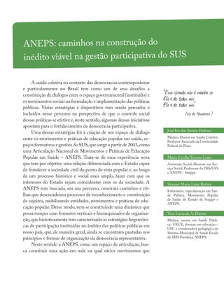 ANEPS: caminhos na construção do
inédito viável na gestão participativa do SUS
José Ivo dos Santos Pedrosa
Médico, Doutor em Saúde Coletiva.
Professor Associado da Universidade
Federal do Piauí.
Maria Cecília Tavares Leite
Assistente Social, Doutora em Ser-
viço Social. Professora do DSS/UFS
e ANEPS - Sergipe.
Simone Maria Leite Batista
Enfermeira, especilaização em Saú-
de Púbiica. Movimento Popular
de Saúde do Estado de Sergipe e
ANEPS.
Vera Lúcia de A. Dantas
Médica, mestre em Saúde Públi-
ca- UECE, doutora em educação –
UFC e coordenadora pedagógica do
Sistema Municipal de Saúde Escola
da SMS Fortaleza. ANEPS.
A saúde coletiva no contexto das democracias contemporâneas
e particularmente no Brasil tem como um de seus desafios a
constituição de diálogos entre o espaço governamental (instituído) e
os movimentos sociais na formulação e implementação das políticas
públicas. Várias estratégias e dispositivos vem sendo pensados e
incluídos nesse percurso na perspectiva de que o controle social
dessas políticas se efetive e,neste sentido,algumas dessas iniciativas
apontam para o fortalecimento da democracia participativa.
Uma dessas estratégias foi à criação de um espaço de diálogo
entre os movimentos e práticas de educação popular em saúde, es-
paços formativos e gestões do SUS,que surge a partir de 2003,como
uma Articulação Nacional de Movimentos e Práticas de Educação
Popular em Saúde – ANEPS. Trata-se de uma experiência nova
que tem por objetivo uma relação diferenciada com o Estado capaz
de fortalecer a sociedade civil do ponto de vista popular e, ao longo
de um processo histórico e social mais amplo, fazer com que os
interesses do Estado sejam coincidentes com os da sociedade. A
ANEPS tem buscado, em seu percurso, construir caminhos e tri-
lhas que desencadeiem processos de reconhecimento e constituição
de sujeitos, mobilizando entidades, movimentos e práticas de edu-
cação popular. Desse modo, vem se construindo uma dinâmica que
possa romper com formatos verticais e hierarquizados de organiza-
ção,que historicamente tem caracterizado as estratégias hegemôni-
cas de participação instituídas no âmbito das políticas públicas em
nosso país, que, de maneira geral, ainda se encontram pautadas nos
princípios e formas de organização da democracia representativa.
Neste sentido a ANEPS, como um espaço de articulação, bus-
ca constituir uma ação em rede na qual vários movimentos que
“Essa ciranda não é minha só
Ela é de todos nós
Ela é de todos nós”
(Lia de Itamaracá )
 