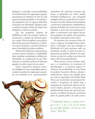 26
dialogam, se articulam como possibilidade
de fortalecimento da organização popular,
aproximação de bandeiras de luta de cada
segmento, formação política e de interlocu-
ção propositiva com os espaços instituídos,
mantendo suas identidades. Resgata assim,
o sentido de projeto coletivo de saúde como
idealizado na reforma sanitária.
Um dos propósitos originais da
ANEPS tem sido o de articular e apoiar os
movimentos e práticas de educação popu-
lar e saúde a fim de qualificar suas práticas,
desenvolver processos formativos e reflexi-
vos a partir da práxis e construir referências
para a formulação de políticas públicas.
Diante dos desafios que se apresentavam,
os passos iniciais revelaram a complexidade
desse caminhar considerando as distâncias e
diversidades na compreensão do que efeti-
vamente se constituem práticas de educação
popular em saúde e quem são seus atores.
Como encontrá-los, promover encon-
trosdialógicos?Comocompartilharsaberese
construir caminhos de organização rompen-
do com instituído eram questionamentos
animadores dos primeiros encontros que
foram se delineando por vários estados
do Brasil. Configurou-se uma cartografia
múltipla e diversa,na qual foram se incluin-
do atores da esfera institucional (estudantes
e professores universitários, trabalhadores e
gestores da Saúde), dos movimentos sociais
populares e atores não necessariamente li-
gados a movimentos, mas sujeitos de prá-
ticas populares de cuidado como parteiras,
benzedeiras, educadores, entre outros.
Os desenhos dos encontros foram di-
versos e algumas tecnologias foram inven-
tadas e nomeadas como, por exemplo, as
Farinhadas do Ceará, encontros onde um
movimento recebia os atores de outros es-
paços para que pudesse “saborear”sua expe-
riência, seu jeito de acolher, suas formas de
fazer e dela extrair aprendizados.
Nesse processo outros arranjos surgi-
ram e se constituíram em momentos de
aprendizagem e se tornaram espaços re-
veladores da possibilidade de uma forma
de produzir encontros diversos, plurais e
multiculturais. Assim, um exemplo disso,
tem sido as experiências das Tendas Paulo
Freire, que construídas nos principais En-
contros e Congressos de Saúde onde a
integração de experiências diversas de di-
versos estados, promove a discussão, têm
problematizado temas que apesar de inte-
grarem o cotidiano das pessoas não fazem
parte da agenda política da saúde como a
“É fundamental diminuir a distância entre o
que se diz e o que se faz, de tal maneira
que num dado momento a tua fala seja a tua
prática.”. Paulo Freire
 