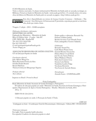 © 2014 Ministério da Saúde.
Todos os direitos reservados. A coleção institucional do Ministério da Saúde pode ser acessada, na íntegra, na
Biblioteca Virtual em Saúde do Ministério da Saúde: <www.saude.gov.br/bvs>. O conteúdo desta e de outras
obras da Editora do Ministério da Saúde pode ser acessado na página: <http://editora.saude.gov.br>.
Esta obra é disponibilizada nos termos da Licença Creative Commons – Atribuição – Não
Comercial – Sem Derivações 4.0 Internacional. É permitida a reprodução parcial ou total desta
obra, desde que citada a fonte.
Tiragem: 1ª edição – 2014 – 10.000 exemplares
Elaboração, distribuição e informações:
MINISTÉRIO DA SAÚDE
Esplanada dos Ministérios - Ministério da Saúde
Bloco G Edifício Sede - 2º andar - Sala 207
CEP: 70058-900 – Brasília/DF
Tel.: (61) 3315-3616/3326
Fax: (61) 3322-8377
E-mail: gestaoparticipativa@saude.gov.br
Twitter: @sgep_ms
ASSOCIAÇÃO BRASILEIRA DE SAÚDE COLETIVA
GT de Educação Popular em Saúde
Coordenação editorial:
Julio Alberto Wong Um
Maria Rocineide Ferreira da Silva
Osvaldo Peralta Bonetti
Renata Pekelman
Theresa Cristina de Albuquerque Siqueira
Produção editorial:
Aicó culturas
Projeto gráfico e editoração: Bernardo Vaz
Pinturas: Gildásio Jardim
Revisão de textos: Luis Eduardo Souza
Ficha catalográfica: Gustavo Saldanha
Colaboração:
Bernardo Amaral Vaz
Carla Moura Pereira Lima
Eymard Mourão Vasconcelos
Helena Maria S. Leal David
José Ivo dos Santos Pedrosa
Maria Waldenez Oliveira
Pedro José Carneiro Cruz
Simone Leite Batista
Vanderleia Laodete Pulga
Vera Joana Bornstein
Vera Lúcia de Azevedo Dantas
Normalização:
Amanda Soares – CGDI/EditoraMS
Impresso no Brasil / Printed in Brazil
Ficha Catalográfica
Brasil. Ministério da Saúde. Secretaria de Gestão Estratégica e Participativa.
II Caderno de educação popular em saúde / Ministério da Saúde, Secretaria de Gestão Estratégica e Parti-
cipativa. Departamento de Apoio à Gestão Participativa. – Brasília : Ministério da Saúde, 2014.
224 p. : il.
ISBN 978-85-334-2119-6
1. Educação popular em saúde. 2. Promoção da Saúde. I.Título.
CDU 614
Catalogação na fonte – Coordenação-Geral de Documentação e Informação – Editora MS – OS 2014/0109
Títulos para indexação:
Em inglês: Texts in popular health education
Em espanhol: Cuaderno de educación popular en salud
 