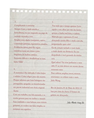 3.
Complicando a conversa:
Sempre Caos, a ninfa arredia e
brincalhona, vai nos impondo seu jogo de
esconde-esconde, e nós
Simples seres alados rastejantes, vamos
costurando palavras, argumentos, estudos,
Evidências talvez, para lhe seguir
intuitivos nesse seu ritmo e jeito
singulares de budista irônico.
Sementes difíceis e desafiadoras as suas,
heim Valla?
4.
A memória é flor delicada. Cobra beijos
e adubos. Cobra afagos para não morrer.
Porque sabemos que boas linhagens são
perseguidas, apagadas ou transformadas
em pacote industrial sem fruta original.
Assim
Com seu trabalho, sua fala pausada, e os
óculos grossos para ver melhor o mundo
Suas maldades e suas belezas, seus visíveis
gritantes, os ocultos nas falas simples, os
invisíveis nos espíritos.
5.
Vou indo que o tempo apressa. Levo
rápido o seu olhar por trás das lentes
grossas, a barba mal feita, a cadeira
Malvada que o apressava. E você
abraçando minha filha e rindo com ela,
perguntando: quer colo?
Eu de coração rachado e você rindo
e rindo desde sua distância. Eu me
despedindo e você gozando da minha
cara
Qual adeus? Vai virar jardineiro e nem
sabe. E na mão deixou um monte dessas
sementes raras
Para cultivar, ampliar, torcer, retorcer,
reinventar e se refazer mais e mais.
Julio Wong.
Rio de Janeiro, 01 de Maio de 2012. O
luar por cima da chuva. O branco de
galáxia me abraçando.
Julio Alberto Wong Un
 