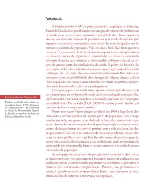 O fortalecimento do SUS e principalmente a ampliação da Estratégia
Saúde da Família têm possibilitado que um grande número de profissionais
de saúde passe a atuar muito próximo da realidade das classes populares.
Assim, um crescente número de profissionais vem sendo despertado para
repensar suas práticas assistenciais para torná-`las mais integradas aos in-
teresses e à cultura da população. Mas isto não é fácil. Não basta querer se
integrar. É preciso saber fazê-lo. O mundo popular é marcado por valores,
interesses e modos de organizar o pensamento e a rotina de vida muito
diferente daqueles que orientam a classe média, ambiente cultural de ori-
gem de grande parte dos profissionais de saúde. O poder do doutor e das
instituições inibe a fala autêntica das pessoas mais fragilizadas, dificultando
o diálogo. Por isto, tem sido usual encontrar profissionais frustrados e até
rancorosos com as possibilidades desta integração. Alguns chegam a dizer:
“esta população não merece meu empenho de tornar as práticas assisten-
ciais mais humanizadas, criativas e participativas.” 	
Educação popular em saúde não é apenas a valorização da construção
de soluções para os problemas de saúde de forma dialogada e compartilha-
da. É uma arte e um saber complexo, acumulados por mais de 50 anos, para
esta difícil tarefa. Victor Valla (1937-2009) foi um dos grandes intelectuais
que nos ajudou a avançar neste sentido.
Norte-americano, Victor chegou ao Brasil em 1964 e logo ficou cho-
cado com a intensa pobreza de grande parte da população. Este choque
mudou sua vida, que passou a ser dedicada à busca de caminhos de supe-
ração. Apesar de ser um pesquisador de grande prestígio acadêmico, nunca
deixou de buscar formas de convívio próximo com a vida e as lutas das clas-
ses populares.Com um pé no ambiente de discussão acadêmica dos intelec-
tuais da saúde pública e outro pé bem fincado no mundo popular, percebia
como que a maioria das lideranças e dos profissionais mais progressistas do
setor saúde não compreendia bem os comportamentos e o modo de pensar
da maioria da população.
Grande parte de seu esforço de pesquisa foi no sentido de destrinchar
as incompreensões mais importantes, buscando encontrar explicações que
pudessem ajudar os profissionais, que atuam na assistência, a superarem os
entraves para um trabalho compartilhado. Para ele, nós, profissionais da
saúde, é que não estamos compreendendo bem o que chamamos de resis-
tência ou falta de interesse e motivação da população.
Introdução
Eymard Mourão Vasconcelos
Médico envolvido com saúde co-
munitária desde 1974. Professor
do Departamento de Promoção
da Saúde da Universidade Federal
da Paraíba e membro da Rede de
Educação Popular e Saúde.
 