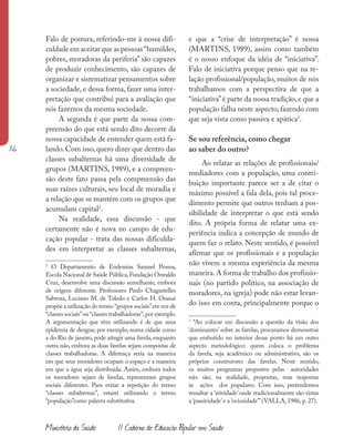 36
Ministério da Saúde II Caderno de Educação Popular em Saúde
Falo de postura, referindo-me à nossa difi-
culdade em aceitar que as pessoas“humildes,
pobres, moradoras da periferia” são capazes
de produzir conhecimento, são capazes de
organizar e sistematizar pensamentos sobre
a sociedade, e dessa forma, fazer uma inter-
pretação que contribui para a avaliação que
nós fazemos da mesma sociedade.
A segunda é que parte da nossa com-
preensão do que está sendo dito decorre da
nossa capacidade de entender quem está fa-
lando. Com isso, quero dizer que dentro das
classes subalternas há uma diversidade de
grupos (MARTINS, 1989), e a compreen-
são deste fato passa pela compreensão das
suas raízes culturais, seu local de moradia e
a relação que se mantém com os grupos que
acumulam capital2
.
Na realidade, essa discussão - que
certamente não é nova no campo de edu-
cação popular - trata das nossas dificulda-
des em interpretar as classes subalternas,
2
O Departamento de Endemias Samuel Pessoa,
Escola Nacional de Saúde Pública,Fundação Oswaldo
Cruz, desenvolve uma discussão semelhante, embora
de origem diferente. Professores Paulo Chagastelles
Sabroza, Luciano M. de Toledo e Carlos H. Osanai
propõe a utilização do termo “grupos sociais”em vez de
“classes sociais”ou“classes trabalhadoras”,por exemplo.
A argumentação que vêm utilizando é de que uma
epidemia de dengue, por exemplo, numa cidade como
a do Rio de janeiro, pode atingir uma favela, enquanto
outra não, embora as duas favelas sejam compostas de
classes trabalhadoras. A diferença seria na maneira
em que seus moradores ocupam o espaço e a maneira
em que a água seja distribuída. Assim, embora todos
os moradores sejam de favelas, representam grupos
sociais diferentes. Para evitar a repetição do termo
“classes subalternas”, estarei utilizando o termo
“população”como palavra substitutiva.
e que a “crise de interpretação” é nossa
(MARTINS, 1989), assim como também
é o nosso enfoque da idéia de “iniciativa”.
Falo de iniciativa porque penso que na re-
lação profissional/população, muitos de nós
trabalhamos com a perspectiva de que a
“iniciativa”é parte da nossa tradição, e que a
população falha neste aspecto, fazendo com
que seja vista como passiva e apática3
.
Se sou referência, como chegar
ao saber do outro?
Ao relatar as relações de profissionais/
mediadores com a população, uma contri-
buição importante parece ser a de citar o
máximo possível a fala dela, pois tal proce-
dimento permite que outros tenham a pos-
sibilidade de interpretar o que está sendo
dito. A própria forma de relatar uma ex-
periência indica a concepção de mundo de
quem faz o relato. Neste sentido, é possível
afirmar que os profissionais e a população
não vivem a mesma experiência da mesma
maneira.A forma de trabalho dos profissio-
nais (no partido político, na associação de
moradores, na igreja) pode não estar levan-
do isso em conta, principalmente porque o
3
“Ao colocar em discussão a questão da visão dos
‘dominantes’ sobre as favelas, procuramos demonstrar
que embutido no interior desse ponto há um outro
aspecto metodológico: quem coloca o problema
da favela, seja acadêmico ou administrativo, são os
próprios construtores das favelas. Neste sentido,
os muitos programas propostos pelas autoridades
não são, na realidade, propostas, mas respostas
às ações dos populares. Com isso, pretendemos
ressaltar a ‘atividade’ onde tradicionalmente são vistas
a ‘passividade’e a ‘ociosidade’”(VALLA, 1986, p. 27).
 