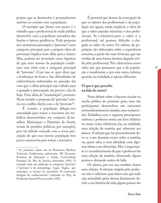 37
Nossas fontes
projeto que se desenvolve é provavelmente
anterior ao contato com a população.
O exemplo que ilustra este ponto é o
trabalho que o profissional de saúde pública
desenvolve com a população moradora das
favelas e bairros periféricos. Toda proposta
dos sanitaristas pressupõe a “previsão”como
categoria principal, pois a própria ideia de
prevenção implica num olhar para o futuro.
Mas, poderia ser levantada como hipótese
de que estes setores da população condu-
zem suas vidas com a categoria principal
de “provisão”. Com isso se quer dizer que
a lembrança da fome e das dificuldades de
sobrevivência enfrentadas no passado, faz
com que o olhar principal seja voltado para
o passado e preocupado em prover o dia de
hoje. Uma ideia de “acumulação”, portanto.
Neste sentido a proposta da “previsão”esta-
ria em conflito direto com a da “provisão”4
.
É comum a população delegar-nos
autoridade para tomar a iniciativa em tra-
balhos desenvolvidos em conjunto (Con-
selhos Municipais e Distritais de Saúde,
zonais de partidos políticos, por exemplo),
pois tal atitude coincide com a nossa per-
cepção de que essa mesma população tem
pouca autonomia para tomar a iniciativa.
4
As primeiras idéias são da Professora Marlene
Schiroma Goldenstein, palestrante, III Encontro
Estadual de Educação e Saúde, Universidade
Estadual do Rio de Janeiro, dezembro, 1992. O
exemplo onde são utilizadas as categorias “provisão”
e “provisão” é da antropóloga Lygia Segala, que
empregou os termos no seminário “A construção
desigual do conhecimento”, realizado no Dep. de
Endemias Samuel Pessoa, junho, 1992.
É provável que dentro da concepção de
que os saberes dos profissionais e da popu-
lação são iguais, esteja implícita a ideia de
que o saber popular mimetiza o dos profis-
sionais. Se a referência para o saber é o
profissional, tal postura dificulta a che-
gada ao saber do outro. Os saberes da po-
pulação são elaborados sobre a experiência
concreta, a partir das suas vivências, que são
vividas de uma forma distinta daquela vivi-
da pelo profissional. Nós oferecemos nosso
saber por que pensamos que o da popula-
ção é insuficiente, e por esta razão, inferior,
quando, na realidade, é apenas diferente.
O que é que percebo
na fala do outro?
Num debate sobre o fracasso escolar na
escola pública do primeiro grau, uma das
participantes desenvolveu um raciocínio
extraordinariamente simples, mas esclarece-
dor. Trabalhou com o seguinte pressuposto:
embora o professor tenha um livro didático
ou notas como referência, faz, na realidade,
uma seleção da matéria que oferecerá aos
alunos.A seleção que faz provavelmente de-
ve-se a um domínio maior sobre a matéria,
ou, quem sabe, a uma afinidade com algu-
mas ideias a ser oferecidas.Mas o importan-
te é o reconhecimento de que o professor faz
uma seleção da matéria, oferecendo alguns
pontos e deixando outros de lado.
Os alunos, por sua vez, também fazem
uma seleção. A atenção exigida pelo profes-
sor não é suficiente para fazer com que tudo
seja assimilado pelos alunos. Justamente de-
vido a sua história de vida,alguns pontos são
 