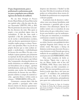39
Nossas fontes
O que, frequentemente, para o
profissional é conformismo pode
ser para a população uma avaliação
rigorosa dos limites de melhoria
No seu livro Produção do Fracasso
Escolar, Maria Helena de Souza Patto inclui
um capítulo sobre a fala das mães dos alu-
nos “fracassados” (PATTO, 1991, p. 269).
Não foi pretensão da autora fazer uma aná-
lise dos discursos das mães. Mas quem se
propõe a isso perceberá alguns eixos de
contradições. A fala das mães tende a
reproduzir a fala dos professores, direto-
res de escolas e administradores escolares,
onde um discurso aparentemente técnico e
científico explica porque os alunos “fracas-
sam” e não aprendem. Mas é no fim do seu
próprio discurso que as mães acabam ne-
gando a medicalização e individualização
do fracasso dos seus filhos. Ou seja, a con-
tradição é apenas aparente, pois justamente
na repetição da fala dos professores, há um
momento em que elas negam o que tinham
dito,“comparando o desempenho destes em
tarefas domésticas, no trabalho precoce ou
em brincadeiras com os amigos... apontam
individualmente, ainda que de forma frag-
mentária, para muitas das determinações
institucionais do fracasso dos seus filhos...
pressões relativas à compra do material es-
colar... agressões físicas e verbais contra as
crianças...” (PEREGRINO, 1995, p. 69).
Certamente a atenção dada à fala das
mães permitiu a percepção sobre outro
discurso dentro do discurso aparentemen-
te repetido. Inversamente, uma postura de
desprezo não detectaria o “desdito” na fala
das mães.Três falas de moradoras de favelas
podem ser esclarecedoras dessa mesma di-
ficuldade dos profissionais em compreender
o discurso popular.
A primeira trata de descrever a tuber-
culose como uma doença hereditária, onde
seu tratamento é garantido pelo ar puro,
descanso e boa alimentação. Apesar de o
médico insistir com os moradores de uma
favela carioca de que a tuberculose é causa-
da por uma bactéria e que há medicamen-
to hoje para seu tratamento, os moradores
continuavam a manter sua opinião.
A hipótese popular não desarticula cau-
sa e efeito. Associa a má qualidade de vida à
repetição frequente desta doença em seu
extrato social. Não separa a doença da
dinâmica social em que ela ocorre.Encara-a
como fenômeno social.Entende que está na
melhoria da sua qualidade de vida, a “cura”
social para este mal (PEREGRINO, 1995).
Uma outra moradora de favela ca-
rioca declara: “Quem visse o que eu já
tive em Minas...minha vida tá boa sim”
(CUNHA, 1994). Numa outra favela do
Rio de Janeiro, um líder comunitário co-
menta: “Não tem mais problema,pois nossa
favela já recebe água duas a três vezes por
semana” 6
. A tendência dos profissionais
que ouvem estas falas, é de entendê-las
como sendo conformistas, principalmente
para quem tem conhecimento de causa do
6
Reunião da Comissão de Água do Complexo
das Favelas da Penha, Rio de Janeiro, promovida
pelo Centro de Estudos e Pesquisas da Leopoldina
(CEPEL), abril 1994.
 