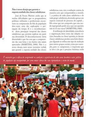 42
Ministério da Saúde II Caderno de Educação Popular em Saúde
Não é nosso desejo que garante a
suposta unidade das classes subalternas
José de Souza Martins avalia que as
muitas dificuldades que os pesquisadores,
políticos militantes e profissionais encon-
tram na compreensão da fala da população
têm como uma das explicações a per-
cepção do tempo. E é o reconhecimen-
to desta percepção temporal das classes
subalternas que permite explicar em parte
sua diversidade. O desconhecimento desta
diversidade é que faz com que a compreen-
são das suas lutas e seu limites não sejam
apreciados (MARTINS, 1989). Não é o
nosso desejo, nem nosso incentivo verbal,
que garante a suposta unidade das classes
subalternas, mas, sim, a avaliação correta da
maneira com que compreendem o mundo.
“...a prática de cada classe subalterna e de
cada grupo subalterno, desvenda apenas um
aspecto essencial do processo do capital....
Há coisas que um camponês, que esta sen-
do expropriado,pode ver,e que um operário
não vê. E vice-versa” (MARTINS, 1989).
A atribuição de identidade, consciência
e organização, bem como das relações so-
ciais, baseadas na classe operária, às demais
classes subalternas produz uma forte distor-
ção.Quando se utiliza este tipo de avaliação
para outros grupos sociais, como por exem-
plo, para os camponeses, a impressão que
se tem é de que o processo histórico anda
É necessário que o esforço de compreender as condições e experiências de vida como também a ação política
da população seja acompanhado por uma maior clareza das suas representações e visões de mundo.
ArquivoUPAC
 