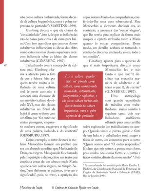 44
Ministério da Saúde II Caderno de Educação Popular em Saúde
não como cultura barbarizada, forma decaí-
da da cultura hegemônica, mera e pobre ex-
pressão do particular” (MARTINS, 1989).
Ginsburg discute o que ele chama de
“circulariedade”, isto é, de que as influências
vão de baixo para cima e de cima para bai-
xo. Com isso quer dizer que tanto as classes
subalternas influenciam as ideias das elites
como estas mesmas classes superiores exer-
cem influencia sobre as ideias das classes
subalternas (GINSBURG, 1987).
Trabalhando com a concepção de cul-
tura oral, Ginsburg cha-
ma a atenção para o fato
de que a leitura feita por
quem recebe muito a in-
fluência de uma cultura
oral (e neste caso não é
somente uma discussão de
um moleiro italiano do sé-
culo XVI, mas das classes
subalternas no Brasil de
hoje) lê como se fosse com
um filtro que “faz enfatizar
certas passagens, enquan-
to ocultava outras, exagerava o significado
de uma palavra, isolando-a do contexto”
(GINSBURG, 1987).
Como exemplo, o autor destaca o mo-
leiro Menocchio falando em público que
era um absurdo acreditar que Maria,mãe de
Deus, era virgem. Mas quando foi chamado
pela Inquisição a depor, citou um texto que
continha cenas de um afresco onde Maria
aparecia com outras virgens, no templo. As-
sim, “sem deformar as palavras, inverteu o
significado”, pois, no texto, a aparição dos
anjos isolava Maria das companheiras, con-
ferindo-lhe uma aura sobrenatural. Para
Menocchio o elemento decisivo era, ao
contrário, a presença das ‘outras virgens’,
que lhe servia para explicar da forma mais
simples o epíteto atribuído tanto a Maria
quanto às outras companheiras. Desse
modo, um detalhe acabava se tornando o
centro do discurso, alterando, assim, todo o
seu sentido”.
Ginsburg aponta para a questão de
que é mais importante discutir como
Menocchio leu e não
tanto o que leu: “é de-
cifrar sua estranha ma-
neira de adulterar e al-
terar o que lê, de recriar”
(GINSBURG, 1987).
Uma antropóloga
com grande experiência
de trabalho com traba-
lhadores rurais assistiu à
seguinte cena: dois tra-
balhadores analfabetos
olhando para uma cartilha
sobre exploração dos trabalhadores no cam-
po. Quando viram o patrão, gordo e forte
de um lado, e o trabalhador rural magro e
fraco do outro, um comentou para o outro:
“Quem somos nós? “O outro respondeu:”
É claro que nós somos a pessoa mais forte,
pois unidos nós somos fortes, e o patrão é
fraco sozinho, diante da nossa união” 8
. Isto
8
A cena relatada foi assistida pela Maria Emília L.
Pacheco, da Coordenação Nacional da Federação de
Órgãos de Assistência Social e Educação (FASE),
Rio de Janeiro, 1994.
(...) a cultura popular
deve ser pensada como
cultura, como conhecimento
acumulado, sistematizado,
interpretativo e explicativo, e
não como cultura barbarizada,
forma decaída da cultura
hegemônica, mera e pobre
expressão do particular.
 
