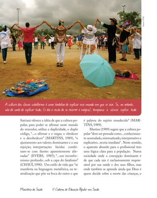 46
Ministério da Saúde II Caderno de Educação Popular em Saúde
Satriani oferece a idéia de que a cultura po-
pular, para poder se afirmar neste mundo
do vencedor, utiliza a duplicidade, o duplo
código, “...o afirmar e o negar, o obedecer
e o desobedecer” (MARTINS, 1989), “o
ajustamento aos valores dominantes e a sua
rejeição; interpretações lúcidas combi-
nam-se com ilusões aparentemente alie-
nadas” (EVERS, 1985); “...um inconfor-
mismo profundo...sob a capa do fatalismo”
(CHAUÍ, 1990). Um estilo de vida que “se
manifesta na linguagem metafórica, na te-
atralização que põe na boca do outro o que
é palavra do sujeito emudecido” (MAR-
TINS, 1989).
Martins (1989) sugere que a cultura po-
pular “deve ser pensada como...conhecimen-
to acumulado,sistematizado,interpretativo e
explicativo...teoria imediata” . Neste sentido,
o aparente absurdo para o profissional tem
uma lógica clara para a população. Numa
sociedade onde a concepção dominante é
de que cada um é exclusivamente respon-
sável por sua saúde e dos seus filhos, mas
onde também se aprende ainda que Deus é
quem decide sobre a morte das crianças, o
A cultura das classes subalternas é uma tentativa de explicar esse mundo em que se vive. Se, no entanto,
não dá conta de explicar tudo, (e daí a razão de se recorrer à mágica), tampouco a ciência explica tudo.
ArquivoUPAC
 