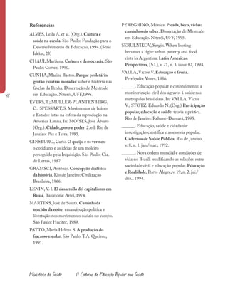 48
Ministério da Saúde II Caderno de Educação Popular em Saúde
Referências
ALVES, Leila A. et al. (Org.). Cultura e
saúde na escola. São Paulo: Fundação para o
Desenvolvimento da Educação, 1994. (Série
Idéias, 23)
CHAUI, Marilena. Cultura e democracia. São
Paulo: Cortez, 1990.
CUNHA, Marize Bastos. Parque proletário,
grotão e outras moradas: saber e história nas
favelas da Penha. Dissertação de Mestrado
em Educação. Niterói, UFF,1995.
EVERS,T.; MULLER-PLANTENBERG,
C.; SPESSART, S. Movimentos de bairro
e Estado: lutas na esfera da reprodução na
América Latina. In: MOÍSES, José Álvaro
(Org.). Cidade, povo e poder. 2. ed. Rio de
Janeiro: Paz e Terra, 1985.
GINSBURG, Carlo. O queijo e os vermes:
o cotidiano e as idéias de um moleiro
perseguido pela Inquisição. São Paulo: Cia.
de Letras, 1987.
GRAMSCI, António. Concepção dialética
da história. Rio de Janeiro: Civilização
Brasileira, 1966.
LENIN, V. I. El desarrollo del capitalismo em
Rusia. Barcelona: Ariel, 1974.
MARTINS, José de Souza. Caminhada
no chão da noite: emancipação política e
libertação nos movimentos sociais no campo.
São Paulo: Hucitec, 1989.
PATTO, Maria Helena S. A produção do
fracasso escolar. São Paulo: T.A. Queiroz,
1991.
PEREGRINO, Mônica. Picada, beco, vielas:
caminhos do saber. Dissertação de Mestrado
em Educação. Niterói, UFF, 1995.
SERULNIKOV, Sergio. When looting
becomes a right: urban poverty and food
riots in Argentina. Latin American
Perspectives, [S.l.], v. 21, n. 3, issue 82, 1994.
VALLA, Victor V. Educação e favela.
Petrópolis: Vozes, 1986.
______. Educação popular e conhecimento: a
monitorização civil dos agravos á saúde nas
metrópoles brasileiras. In: VALLA, Victor
V.; STOTZ, Eduardo N. (Org.) Participação
popular, educação e saúde: teoria e prática.
Rio de Janeiro: Relume-Dumará, 1993.
______. Educação, saúde e cidadania:
investigação científica e assessoria popular.
Cadernos de Saúde Pública, Rio de Janeiro,
v. 8, n. 1, jan./mar., 1992.
______. Nova ordem mundial e condições de
vida no Brasil: modificando as relações entre
sociedade civil e educação popular. Educação
e Realidade, Porto Alegre, v. 19, n. 2, jul./
dez., 1994.
 