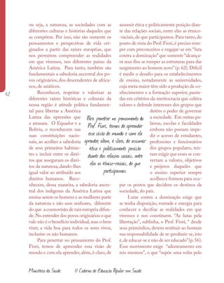 52
Ministério da Saúde II Caderno de Educação Popular em Saúde
ou seja, a natureza, as sociedades com as
diferentes culturas e histórias daqueles que
as compõem. Por isso, não são somente os
pensamentos e perspectivas de vida ori-
ginados a partir das raízes européias, que
nos permitem compreender as realidades
em que vivemos, nos diferentes países da
América Latina. Para tanto, também são
fundamentais a sabedoria ancestral dos po-
vos originários, dos descendentes de africa-
nos, de asiáticos.
Reconhecer, respeitar e valorizar as
diferentes raízes históricas e culturais da
nossa região é atitude política fundamen-
tal para libertar a América
Latina das opressões que
a arrasam. O Equador e a
Bolívia, o reconhecem nas
suas constituições nacio-
nais, ao acolher a sabedoria
de seus primeiros habitan-
tes e incluir entre os direi-
tos que asseguram os direi-
tos da natureza, dando-lhes
igual valor ao atribuído aos
direitos humanos. Reco-
nhecem, dessa maneira, a sabedoria ances-
tral dos indígenas da América Latina que
ensina serem os homens e as mulheres parte
da natureza e não seus senhores, diferente
do que a cosmovisão de raiz européia difun-
de. No entender dos povos originários o que
vale não é o benefício individual, mas o bem
viver, a vida boa para todos os seres vivos,
inclusive os não humanos.
Para penetrar no pensamento do Prof.
Fiori, temos de apreender essa visão de
mundo e com ela aprender, além, é claro, de
assumir ética e politicamente posição dian-
te das relações sociais, entre elas as étnico-
-raciais, de que participamos. Para tanto, do
ponto de vista do Prof. Fiori, é preciso rom-
per com preconceitos e engajar-se em “luta
contra a dominação” que somente “alcança-
rá seus fins se romper as estruturas para dar
surgimento ao homem novo”(p. 62). Difícil
é medir o desafio para os estabelecimentos
de ensino, notadamente as universidades,
cuja meta maior têm sido a produção de co-
nhecimentos e a formação superior, pauta-
das em critérios da meritocracia que cultiva
valores e defende interesses dos grupos que
detêm o poder de governar
a sociedade. Em outras pa-
lavras, escolas e faculdades
embora não possam impe-
dir o acesso de estudantes,
professores e funcionários
dos grupos populares, ten-
tam exigir que esses se con-
vertam a valores, objetivos
e projetos daqueles que
o ensino superior sempre
acolheu e formou para ocu-
par os postos que decidem os destinos da
sociedade, do país.
Lutar contra a dominação exige que
se tenha disposição, vontade e energia para
conhecer e decifrar as realidades em que
vivemos e nos constituem. “As lutas pela
libertação”, sublinha, o Prof. Fiori, “ desde
seus primórdios, devem restituir ao homem
sua responsabilidade de re-produzir-se, isto
é,de educar-se e não de ser educado”(p.56).
Esse movimento exige “adentramento em
nós mesmos”, o que “supõe uma volta pelo
Para penetrar no pensamento do
Prof. Fiori, temos de apreender
essa visão de mundo e com ela
aprender, além, é claro, de assumir
ética e politicamente posição
diante das relações sociais, entre
elas as étnico-raciais, de que
participamos.
 
