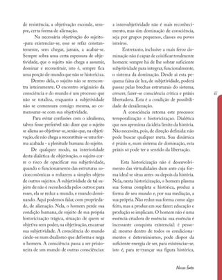 61
Nossas fontes
de resistência, a objetivação esconde, sem-
pre, certa forma de alienação.
Na necessária objetivação do sujeito-
-para existenciar-se, esse se refaz constan-
temente, sem chegar, jamais, a acabar-se.
Sempre sobra uma certa espessura de obje-
tividade, que o sujeito não chega a assumir,
dominar e reconstituir, isto é, sempre fica
uma porção de mundo que não se historiciza.
Dentro dela, o sujeito não se reencon-
tra inteiramente. O encontro originário da
consciência e do mundo é um processo que
não se totaliza, enquanto a subjetividade
não se comensura consigo mesma, ao co-
mensurar-se com sua objetividade.
Para evitar confusões com o idealismo,
talvez fosse preferível não dizer que o sujeito
se aliena ao objetivar-se, senão que, na objeti-
vação,ele não chega a reconstituir-se uma for-
ma acabada - a plenitude humana do sujeito.
De qualquer modo, na interioridade
desta dialética de objetivação, o sujeito cor-
re o risco de opacificar sua subjetividade,
quando o funcionamento das estruturas so-
cioeconômicas o reduzem a simples objeto
de outros sujeitos.A subjetividade de tal su-
jeito de não é reconhecida pelos outros: para
esses, ela se reduz a mundo, e mundo domi-
nando. Aqui podemos falar, com proprieda-
de, de alienação. Nela, o homem perde sua
condição humana, de sujeito de sua própria
historicização trágica, situação de quem se
objetiva sem poder,na objetivação,encarnar
sua subjetividade. A consciência do mundo
cinde-se num dualismo que deforma e nega
o homem. A consciência passa a ser prisio-
neira de um mundo de outras consciências:
a intersubjetividade não é mais reconheci-
mento, mas sim dominação de consciência,
seja por grupos pequenos, classes ou povos
inteiros.
Entretanto, inclusive a mais feroz do-
minação não é capaz de coisificar totalmente
homem: sempre há de lhe sobrar suficiente
subjetividade para integrar,funcionalmente,
o sistema da dominação. Desde ai esta pe-
quena faixa de luz, de subjetividade, poderá
passar pelas brechas estruturais do sistema,
crescer, fazer-se consciência critica e práxis
libertadora. Esta é a condição de possibili-
dade de desalienação.
A consciência retoma este processo:
temporalização e historicizaçao. Dialética
que nos aproxima da ideia limite da história.
Não necessita,pois,de direção definida: não
pode buscar qualquer meta. Sua dinâmica
é práxis e, num sistema de dominação, esta
práxis só pode ter o sentido da libertação.
Esta historicização não é desenvolvi-
mento das virtualidades dum ante cuja for-
ma ideal se situa antes ou depois da história.
Nela, nesta historicização, o homem plasma
sua forma completa e histórica, produz a
forma de seu mundo e, por sua mediação, a
sua própria.Não reduz sua forma como algo
feito, mas a produz em sue fazer: educação e
produção se implicam.O homem não é uma
essência criadora de essência: sua essência é
incessante conquista existencial: é pesso-
al: mesmo dentro de todos os condiciona-
mentos e determinismos, pode dispor da
suficiente energia de ser, para existenciar-se,
isto é, para re-trançar sua figura histórica,
 