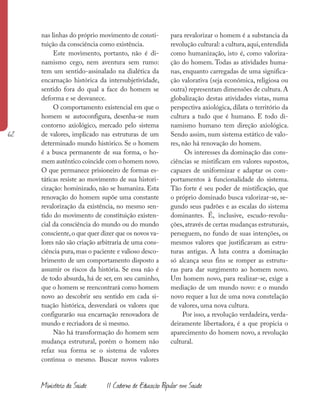 62
Ministério da Saúde II Caderno de Educação Popular em Saúde
nas linhas do próprio movimento de consti-
tuição da consciência como existência.
Este movimento, portanto, não é di-
namismo cego, nem aventura sem rumo:
tem um sentido-assinalado na dialética da
encarnação histórica da intersubjetividade,
sentido fora do qual a face do homem se
deforma e se desvanece.
O comportamento existencial em que o
homem se autoconfigura, desenha-se num
contorno axiológico, mercado pelo sistema
de valores, implicado nas estruturas de um
determinado mundo histórico. Se o homem
é a busca permanente de sua forma, o ho-
mem autêntico coincide com o homem novo.
O que permanece prisioneiro de formas es-
táticas resiste ao movimento de sua histori-
cização: hominizado, não se humaniza. Esta
renovação do homem supõe uma constante
revalorização da existência, no mesmo sen-
tido do movimento de constituição existen-
cial da consciência do mundo ou do mundo
consciente,o que quer dizer que os novos va-
lores não são criação arbitraria de uma cons-
ciência pura, mas o paciente e valioso desco-
brimento de um comportamento disposto a
assumir os riscos da história. Se essa não é
de todo absurda, há de ser, em seu caminho,
que o homem se reencontrará como homem
novo ao descobrir seu sentido em cada si-
tuação histórica, desvendará os valores que
configurarão sua encarnação renovadora de
mundo e recriadora de si mesmo.
Não há transformação do homem sem
mudança estrutural, porém o homem não
refaz sua forma se o sistema de valores
continua o mesmo. Buscar novos valores
para revalorizar o homem é a substancia da
revolução cultural: a cultura,aqui,entendida
como humanização, isto é, como valoriza-
ção do homem. Todas as atividades huma-
nas, enquanto carregadas de uma significa-
ção valorativa (seja econômica, religiosa ou
outra) representam dimensões de cultura.A
globalização destas atividades vistas, numa
perspectiva axiológica, dilata o território da
cultura a tudo que é humano. E todo di-
namismo humano tem direção axiológica.
Sendo assim, num sistema estático de valo-
res, não há renovação do homem.
Os interesses da dominação das cons-
ciências se mistificam em valores supostos,
capazes de uniformizar e adaptar os com-
portamentos à funcionalidade do sistema.
Tão forte é seu poder de mistificação, que
o próprio dominado busca valorizar-se, se-
gundo seus padrões e as escalas do sistema
dominantes. É, inclusive, escudo-revolu-
ções,através de certas mudanças estruturais,
perseguem, no fundo de suas intenções, os
mesmos valores que justificavam as estru-
turas antigas. A luta contra a dominação
só alcança seus fins se romper as estrutu-
ras para dar surgimento ao homem novo.
Um homem novo, para realizar-se, exige a
mediação de um mundo novo: e o mundo
novo requer a luz de uma nova constelação
de valores, uma nova cultura.
Por isso, a revolução verdadeira, verda-
deiramente libertadora, é a que propicia o
aparecimento do homem novo, a revolução
cultural.
 
