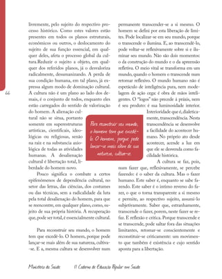 66
Ministério da Saúde II Caderno de Educação Popular em Saúde
livremente, pelo sujeito do respectivo pro-
cesso histórico. Como estes valores estão
presentes em todos os planos estruturais,
econômicos ou outros, o deslocamento do
sujeito de sua função essencial, em qual-
quer deles, afeta o processo global da cul-
tura.Reduzir o sujeito a objeto, em qual-
quer dos referidos planos, já o desvaloriza
radicalmente, desumanizando. A perda de
sua condição humana, em tal plano, já ex-
pressa algum modo de dominação cultural.
A cultura não é um plano ao lado dos de-
mais, é o conjunto de todos, enquanto eles
estão carregados do sentido de valorização
do homem. A alienação cul-
tural não se situa, portanto
somente em superestruturas
artísticas, cientificais, ideo-
lógicas ou religiosas, senão
na raiz e na substancia axio-
lógica de todas as atividades
humanas. A desalienação
cultural é libertação total, li-
berdade do homem novo.
Pouco significa o combate a certos
epifenômenos de dependência cultural, no
setor das letras, das ciências, dos costumes
ou das técnicas, sem a radicalidade da luta
pela total desalienação do homem, para que
se reencontre, em qualquer plano, como, su-
jeito de sua própria história. A recuperação
que,pode ser total,é essencialmente cultural.
Para reconstruir seu mundo, o homem
tem que excedê-lo. O homem, porque pode
lançar-se mais além de sua natureza, cultiva-
-se. E a, mesma cultura se desenvolver num
permanente transcender-se a si mesmo. O
homem se defini por esta liberação de limi-
tes. Pode localizar-se em seu mundo, porque
o transcende o ilumina. E, ao transcendê-lo,
pode voltar-se reflexivamente sobre si e ilu-
minar seu mundo. Não são dois momentos:
o da construção do mundo e o da apreensão
refletiva. O meio vital se transforma em um
mundo, quando o homem o transcende num
retomar reflexivo. O mundo humano não é
espetáculo de inteligência pura, nem mode-
lagem de ação cega: é obra de mãos inteli-
gentes. O “logos” não precede á práxis, nem
é seu produto: é sua luminosidade interior.
Interioridade que é,dialetica-
mente, transcendência. Nesta
transcendência se desenvolve
a facilidade do acontecer hu-
mano. No próprio ato desde
acontecer, acende a luz em
que ele se desvenda como fa-
cilidade histórica.
A cultura se faz, pois,
num fazer que, reflexivamente, se percebe
fazendo: é o saber da cultura. Mas o fazer
humano. Este saber é, enquanto se sabe fa-
zendo. Este saber é o intimo reverso do fa-
zer, o que o torna transparente a si mesmo
e permite, ao respectivo sujeito, assumi-lo
subjetivamente. Saber que, estranhamente,
transcende o fazer, porem, neste fazer se re-
faz. E reflexão e crítica. Porque transcende e
se transcende, pode saltar fora das situações
limitantes, retomar-se conscientemente e
reconstituir-se criticamente: um movimen-
to que também é existência e cujo sentido
aponta para a libertação.
Para reconstruir seu mundo,
o homem tem que excedê-
lo. O homem, porque pode
lançar-se mais além de sua
natureza, cultiva-se.
 