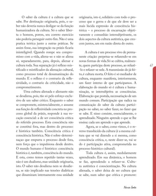 67
Nossas fontes
O saber da cultura é a cultura que se
sabe. Por destinação originaria, pois, o sa-
ber não deveria nunca desligar-se da função
humanizadora da cultura. Só o saber liber-
ta o homem, porem, seu correto exercício
não poderia perseguir outro fim. Não é uma
pratica teórica junto a outras práticas. Se
assim fosse, sua integração na práxis ficaria
ininteligível. Quando rompe seu compro-
misso com a vida, aliena-se: e não se aliena
só, separadamente, para, depois, alienar e
cultura toda. Sua separação já é reflexo mis-
tificado e mistificador da alienação cultural,
como processo total de desumanização do
mundo. E o reflexo é o contrario da refle-
xividade, o contrario da criticidade, não o
comprometimento.
Uma cultura alienada e alienante não
se desaliena, pois, tão só pelo esforço exclu-
sivo de um saber critico. Enquanto o saber
se compromete, existencialmente, e assume
sua função de reflexividade concreta no pro-
cesso global da práxis, responde à sua vo-
cação essencial: a de ser consciência critica
do referido processo. Esta consciência não
se constitui fora, mas dentro do processo:
é histórica também. Consciência critica é
consciência histórica. Não é sobre-determi-
naçao que empurra o processo desde fora,
nem força que o impulsiona desde dentro.
O mundo humano é histórico: consciência
histórica é, também, consciência do mundo.
E esta, como temos repetido tantas vezes,
não é um dualismo, mas unidade originaria,
isto. O saber não desaliena nem se desalie-
na, se não implicado nas tensões dialéticas
que dinamizam internamente essa unidade
originaria, isto é, solidário com todo o pro-
cesso que o gerou e de que ele deve ser a
mais lúcida expressão de consciência his-
tórica – o processo de encarnação objeti-
vamente e comunhão intersubjetivante, os
dois aspectos da cultura autêntica, que cres-
cem juntos, um em razão direta do outro.
A cultura é um processo vivo de perma-
nente criação: perpetua-se refazendo-se em
novas formas de vida.Só se cultiva, realmen-
te, quem participa deste processo, ao refazê-
-lo e refazer-se nele.A transmissão do já fei-
to, é cultura morta. O feito é só mediador de
cultura, enquanto manifesta, interiormente,
um fazer interno de que participamos. A
elaboração do mundo só é cultura e huma-
nização, se intersubjetiva as consciências.
Elaboração que postula,necessariação de um
mundo comum. Participação que radica na
comunicação do saber da cultura: partici-
pação no saber, no saber fazer, no fazer que
se sabe. E nisso consiste, essencialmente, o
aprendizado. Ninguém aprende o que se lhe
ensina: cada um aprende o que aprende.
Agora, se o saber, como vimos, é o re-
verso translúcido da cultura (é a mesma cul-
tura que se vai dizendo a si mesma, como
consciência critica, e, neste dizer-se, vai se
do é participação ativa, comprometida no
processo histórico cultural).
Toda cultura é, assim, medularmente
aprendizado. Em sua dinâmica, o homem
se faz, aprendendo a refazer-se. Cultu-
ra autêntica é conscientização. Na cultura
alienada, o saber deixa de ser cultura que
se sabe, num saber que critica e promove:
 