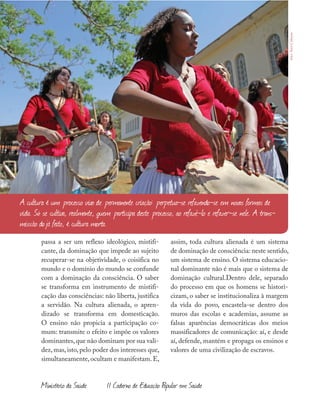 Ministério da Saúde II Caderno de Educação Popular em Saúde
passa a ser um reflexo ideológico, mistifi-
cante, da dominação que impede ao sujeito
recuperar-se na objetividade, o coisifica no
mundo e o domínio do mundo se confunde
com a dominação da consciência. O saber
se transforma em instrumento de mistifi-
cação das consciências: não liberta, justifica
a servidão. Na cultura alienada, o apren-
dizado se transforma em domesticação.
O ensino não propicia a participação co-
mum: transmite o efeito e impõe os valores
dominantes,que não dominam por sua vali-
dez,mas,isto,pelo poder dos interesses que,
simultaneamente,ocultam e manifestam.E,
assim, toda cultura alienada é um sistema
de dominação de consciência: neste sentido,
um sistema de ensino. O sistema educacio-
nal dominante não é mais que o sistema de
dominação cultural.Dentro dele, separado
do processo em que os homens se histori-
cizam, o saber se institucionaliza à margem
da vida do povo, encastela-se dentro dos
muros das escolas e academias, assume as
falsas aparências democráticas dos meios
massificadores de comunicação: aí, e desde
aí, defende, mantém e propaga os ensinos e
valores de uma civilização de escravos.
A cultura é um processo vivo de permanente criação: perpetua-se refazendo-se em novas formas de
vida. Só se cultiva, realmente, quem participa deste processo, ao refazê-lo e refazer-se nele. A trans-
missão dojá feito, é cultura morta.
foto:AicóCulturas
 