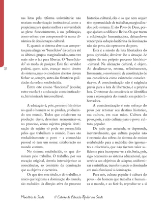 70
Ministério da Saúde II Caderno de Educação Popular em Saúde
nas lutas pela reforma universitária: não
receiam modernização institucional, antes a
propiciam para ajustar melhor a universidade
ao pleno funcionamento, à sua politização,
como esforço por comprometê-la numa di-
nâmica de desalienação cultural.
E, quando o sistema abre suas compor-
tas para alargar os “benefícios”da cultura até
os últimos grupos marginalizados, uma vez
mais não o faz para libertar. O “beneficia-
do” só muda de posição: Este fiel servidor
poderá, quem sabe, avançar muito dentro
do sistema, mas os condutos abertos devem
fechar-se, sempre, antes das fronteiras poli-
ciadas da ordem estabelecida.
Entre este ensino “funcional” (escolar,
extra-escolar) e a educação conscientizado-
ra, há inimizade irreconciliável.
A educação é, pois, processo histórico
no qual o homem se re-produz, produzin-
do seu mundo. Todos que colaboram na
produção deste, deveriam reencontrar-se,
no processo, como sujeitos própria desti-
nação de sujeito só pode ser preenchida
pelos que trabalham o mundo. Esses são
verdadeiramente o povo - a comunhão
pessoal só tem um nome: colaboração no
mundo comum.
No sistema estabelecido, os que do-
minam pelo trabalho. O trabalho, por sua
vocação original, deveria intersubjetivar as
consciências, ao contrário da dominação
que as objetiva e escraviza.
Os que têm este título, o do trabalho, o
único que legitima a dominação do mundo,
são excluídos da direção ativa do processo
histórico-cultural, eles e os que nem sequer
têm oportunidade de trabalhar,marginaliza-
dos pelo sistema. E são Povo de Deus, por-
que ajudam a edificar o Reino.Os que traem
a colaboração humanizadora, deixando-se
vencer pela sedução luciferina da dominação
não são povo, são opressores do povo.
Esta é a missão da luta libertadora do
povo oprimido; devolver-lhe a situação de
sujeito de seu próprio processo histórico-
-cultural. Na alienação cultural, é objeto.
Ao desalienar-se, retoma, reflexivamente,
livremente,o movimento de constituição de
sua consciência como existência: conscien-
tiza-se. A conscientização não é exigência
previa para a luta de libertação, é a própria
luta. O retomar da consciência se identifica
com a reconquista do mundo: em práxis li-
bertadora.
A conscientização é este esforço do
povo por retomar seu destino histórico,
sua cultura, em suas mãos. Cultura do
povo, pois, e não cultura para o povo: cul-
tura popular.
De tudo que antecede, se depreende,
inevitavelmente, que cultura popular não
é extensão das sobras do sistema de ensino
estabelecido para a multidão dos ignoran-
tes e miseráveis, que não tiveram valor su-
ficiente para incorporar-se a ele.Seria, pois,
algo necessário ao sistema educacional, que
serviria aos objetivos de adaptar, uniformi-
zar e mistificar, transformando o dominado
em mais funcional à dominação.
Para nós, cultura popular é cultura do
povo – do homem que trabalha e humani-
za o mundo, e ao fazê-lo, reproduz-se a si
 