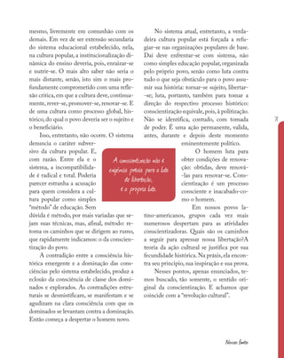 71
Nossas fontes
mesmo, livremente em comunhão com os
demais. Em vez de ser extensão secundaria
do sistema educacional estabelecido, nela,
na cultura popular, a institucionalização di-
nâmica do ensino deveria, pois, enraizar-se
e nutrir-se. O mais alto saber não seria o
mais distante, senão, isto sim o mais pro-
fundamente comprometido com uma refle-
xão critica,em que a cultura deve,continua-
mente, rever-se, promover-se, renovar-se. E
de uma cultura como processo global, his-
tórico, do qual o povo deveria ser o sujeito e
o beneficiário.
Isso, entretanto, não ocorre. O sistema
denuncia o caráter subver-
sivo da cultura popular. E,
com razão. Entre ela e o
sistema, a incompatibilida-
de é radical e total. Poderia
parecer estranha a acusação
para quem considera a cul-
tura popular como simples
“método” de educação. Sem
dúvida é método, por mais variadas que se-
jam suas técnicas, mas, afinal, método: re-
toma os caminhos que se dirigem ao rumo,
que rapidamente indicamos: o da conscien-
tização do povo.
A contradição entre a consciência his-
tórica emergente e a dominação das cons-
ciências pelo sistema estabelecido, produz a
eclosão da consciência de classe dos domi-
nados e explorados. As contradições estru-
turais se desmistificam, se manifestam e se
agudizam na clara consciência com que os
dominados se levantam contra a dominação.
Então começa a despertar o homem novo.
No sistema atual, entretanto, a verda-
deira cultura popular está forçada a refu-
giar-se nas organizações populares de base.
Daí deve enfrentar-se com sistema, não
como simples educação popular,organizada
pelo próprio povo, senão como luta contra
tudo o que seja obstáculo para o povo assu-
mir sua história: tornar-se sujeito, libertar-
-se; luta, portanto, também para tomar a
direção do respectivo processo histórico:
conscientização equivale,pois,à politização.
Não se identifica, contudo, com tomada
de poder. É uma ação permanente, valida,
antes, durante e depois deste momento
eminentemente político.
O homem luta para
obter condições de renova-
ção: obtidas, deve renová-
-las para renovar-se. Cons-
cientização é um processo
consciente e inacabado-co-
mo o homem.
Em nossos povos la-
tino-americanos, grupos cada vez mais
numerosos despertam para as atividades
conscientizadoras. Quais são os caminhos
a seguir para apressar nossa libertação?A
teoria da ação cultural se justifica por sua
fecundidade histórica. Na práxis, ela encon-
tra seu principio, sua inspiração e sua prova.
Nesses pontos, apenas enunciados, te-
mos buscado, tão somente, o sentido ori-
ginal da conscientização. E achamos que
coincide com a “revolução cultural”.
A conscientização não é
exigência prévia para a luta
de libertação,
é a própria luta.
 