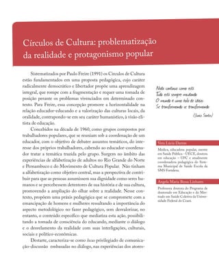 Círculos de Cultura: problematização
da realidade e protagonismo popular
Sistematizados por Paulo Freire (1991) os Círculos de Cultura
estão fundamentados em uma proposta pedagógica, cujo caráter
radicalmente democrático e libertador propõe uma aprendizagem
integral, que rompe com a fragmentação e requer uma tomada de
posição perante os problemas vivenciados em determinado con-
texto. Para Freire, essa concepção promove a horizontalidade na
relação educador-educando e a valorização das culturas locais, da
oralidade, contrapondo-se em seu caráter humanístico, à visão eli-
tista de educação.
Concebidos na década de 1960, como grupos compostos por
trabalhadores populares, que se reuniam sob a coordenação de um
educador, com o objetivo de debater assuntos temáticos, do inte-
resse dos próprios trabalhadores, cabendo ao educador-coordena-
dor tratar a temática trazida pelo grupo. Surgem no âmbito das
experiências de alfabetização de adultos no Rio Grande do Norte
e Pernambuco e do Movimento de Cultura Popular. Não tinham
a alfabetização como objetivo central, mas a perspectiva de contri-
buir para que as pessoas assumissem sua dignidade como seres hu-
manos e se percebessem detentores de sua história e de sua cultura,
promovendo a ampliação do olhar sobre a realidade. Nesse con-
texto, propõem uma práxis pedagógica que se compromete com a
emancipação de homens e mulheres ressaltando a importância do
aspecto metodológico no fazer pedagógico, sem desvalorizar, no
entanto, o conteúdo específico que mediatiza esta ação, possibili-
tando a tomada de consciência do educando, mediante o diálogo
e o desvelamento da realidade com suas interligações, culturais,
sociais e político-econômicas.
Destarte, caracteriza-se como locus privilegiado de comunica-
ção-discussão embasadas no diálogo, nas experiências dos atores-
Vera Lúcia Dantas
Médica, educadora popular, mestre
em Saúde Pública - UECE, doutora
em educação – UFC e atualmente
coordenadora pedagógica do Siste-
ma Municipal de Saúde Escola da
SMS Fortaleza.
Angela Maria Bessa Linhares
Professora doutora do Programa de
doutorado em Educação e do Mes-
trado em Saúde Coletiva da Univer-
sidade Federal do Ceará.
Nada continua como está
Tudo está sempre mudando
O mundo é uma bola de ideias
Se transformando se transformando
(Junio Santos)
 