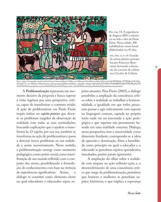 75
Nossas fontes
A Problematização representa um mo-
mento decisivo da proposta e busca superar
a visão ingênua por uma perspectiva críti-
ca, capaz de transformar o contexto vivido.
A ação de problematizar em Paulo Freire
impõe ênfase no sujeito práxico que discu-
te os problemas surgidos da observação da
realidade com todas as suas contradições,
buscando explicações que o ajudem a trans-
formá-la. O sujeito, por sua vez, também se
transforma na ação de problematizar e passa
a detectar novos problemas na sua realida-
de e assim sucessivamente. Nesse sentido,
a problematização emerge como momento
pedagógico,como práxis social,como mani-
festação de um mundo refletido com o con-
junto dos atores, possibilitando a formula-
ção de conhecimentos com base na vivência
de experiências significativas. Assim, o
diálogo se constitui como elemento-chave
no qual educadores e educandos sejam su-
jeitos atuantes. Para Freire (2003), o diálogo
possibilita a ampliação da consciência críti-
ca sobre a realidade ao trabalhar a horizon-
talidade, a igualdade em que todos procu-
ram pensar e agir criticamente com suporte
na linguagem comum, captada no próprio
meio onde vai ser executada a ação peda-
gógica e que exprime um pensamento ba-
seado em uma realidade concreta. Diálogo,
nessa perspectiva, tem a amorosidade como
dimensão fundante, contrapondo-se a ideia
de opressão e dominação. Situa a humilda-
de como princípio no qual o educador e o
educando se percebem sujeitos aprendentes,
inacabados, porém jamais ignorantes.
A ampliação do olhar sobre a realida-
de com amparo na ação-reflexão-ação, e, o
desenvolvimento de uma consciência críti-
ca que surge da problematização, permitem
que homens e mulheres se percebam su-
jeitos históricos, o que implica a esperança
fig. pág 75 e 76: Guache
do artista plástico pernam-
bucano Francisco Bren-
nand, ilustrando a discus-
são do conceito de cultura
nos Círculos de Cultura.
Fig. pag 74: A experiência
de Angicos (RN) é referên-
cia na vida e obra de Paulo
Freire. Nessa cidade, 300
trabalhadores rurais foram
alfabetizados em 45 dias.
Fonte:<https://www.google.com.br/search?q=francisco+brennand&espv=210&es_sm=93&source=lnms&tbm=isch&sa=X&ei=ximvUqCIH8SIkQek_YDYBQ&ved=0CAkQ_
AUoAQ”l“es_sm=93&espv=210&q=francisco+brennand+guache&tbm=isch&facrc=_&imgdii=_&imgrc=QaFmJbvhOOClhM%3A%3Bt6BlKIAnQIwTIM%3Bhttp%253A
%252F%252Fwww.projetomemoria.art.br%252FPauloFreire%252Fpaulo_freire_hoje%252Freinventandopaulofreire%252Fpaulofreireeomundosustent>
 