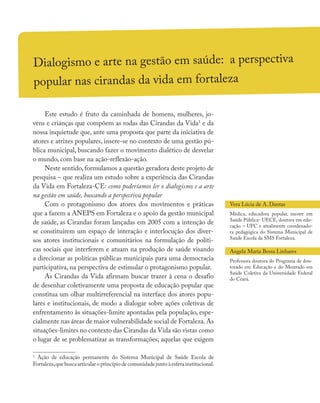 Dialogismo e arte na gestão em saúde: a perspectiva
popular nas cirandas da vida em fortaleza
Este estudo é fruto da caminhada de homens, mulheres, jo-
vens e crianças que compõem as rodas das Cirandas da Vida1
e da
nossa inquietude que, ante uma proposta que parte da iniciativa de
atores e atrizes populares, insere-se no contexto de uma gestão pú-
blica municipal, buscando fazer o movimento dialético de desvelar
o mundo, com base na ação-reflexão-ação.
Neste sentido, formulamos a questão geradora deste projeto de
pesquisa – que realiza um estudo sobre a experiência das Cirandas
da Vida em Fortaleza-CE: como poderíamos ler o dialogismo e a arte
na gestão em saúde, buscando a perspectiva popular
Com o protagonismo dos atores dos movimentos e práticas
que a fazem a ANEPS em Fortaleza e o apoio da gestão municipal
de saúde, as Cirandas foram lançadas em 2005 com a intenção de
se constituírem um espaço de interação e interlocução dos diver-
sos atores institucionais e comunitários na formulação de políti-
cas sociais que interferem e atuam na produção de saúde visando
a direcionar as políticas públicas municipais para uma democracia
participativa, na perspectiva de estimular o protagonismo popular.
As Cirandas da Vida afirmam buscar trazer à cena o desafio
de desenhar coletivamente uma proposta de educação popular que
constitua um olhar multirreferencial na interface dos atores popu-
lares e institucionais, de modo a dialogar sobre ações coletivas de
enfrentamento às situações-limite apontadas pela população, espe-
cialmente nas áreas de maior vulnerabilidade social de Fortaleza.As
situações-limites no contexto das Cirandas da Vida são vistas como
o lugar de se problematizar as transformações; aquelas que exigem
1
Ação de educação permanente do Sistema Municipal de Saúde Escola de
Fortaleza,que busca articular o princípio de comunidade junto à esfera institucional.
Vera Lúcia de A. Dantas
Médica, educadora popular, mestre em
Saúde Pública- UECE, doutora em edu-
cação – UFC e atualmente coordenado-
ra pedagógica do Sistema Municipal de
Saúde Escola da SMS Fortaleza.
Angela Maria Bessa Linhares
Professora doutora do Programa de dou-
torado em Educação e do Mestrado em
Saúde Coletiva da Universidade Federal
do Ceará.
 