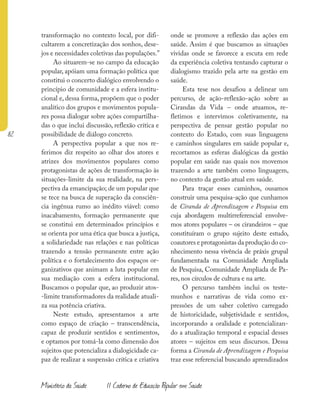82
Ministério da Saúde II Caderno de Educação Popular em Saúde
transformação no contexto local, por difi-
cultarem a concretização dos sonhos, dese-
jos e necessidades coletivas das populações.”
Ao situarem-se no campo da educação
popular, apóiam uma formação política que
constitui o concerto dialógico envolvendo o
princípio de comunidade e a esfera institu-
cional e, dessa forma, propõem que o poder
analítico dos grupos e movimentos popula-
res possa dialogar sobre ações compartilha-
das o que inclui discussão, reflexão crítica e
possibilidade de diálogo concreto.
A perspectiva popular a que nos re-
ferimos diz respeito ao olhar dos atores e
atrizes dos movimentos populares como
protagonistas de ações de transformação às
situações-limite da sua realidade, na pers-
pectiva da emancipação; de um popular que
se tece na busca de superação da consciên-
cia ingênua rumo ao inédito viável: como
inacabamento, formação permanente que
se constitui em determinados princípios e
se orienta por uma ética que busca a justiça,
a solidariedade nas relações e nas políticas
trazendo a tensão permanente entre ação
política e o fortalecimento dos espaços or-
ganizativos que animam a luta popular em
sua mediação com a esfera institucional.
Buscamos o popular que, ao produzir atos-
-limite transformadores da realidade atuali-
za sua potência criativa.
Neste estudo, apresentamos a arte
como espaço de criação – transcendência,
capaz de produzir sentidos e sentimentos,
e optamos por tomá-la como dimensão dos
sujeitos que potencializa a dialogicidade ca-
paz de realizar a suspensão crítica e criativa
onde se promove a reflexão das ações em
saúde. Assim é que buscamos as situações
vividas onde se favorece a escuta em rede
da experiência coletiva tentando capturar o
dialogismo trazido pela arte na gestão em
saúde.
Esta tese nos desafiou a delinear um
percurso, de ação-reflexão-ação sobre as
Cirandas da Vida – onde atuamos, re-
fletimos e intervimos coletivamente, na
perspectiva de pensar gestão popular no
contexto do Estado, com suas linguagens
e caminhos singulares em saúde popular e,
recortamos as esferas dialógicas da gestão
popular em saúde nas quais nos movemos
trazendo a arte também como linguagem,
no contexto da gestão atual em saúde.
Para traçar esses caminhos, ousamos
construir uma pesquisa-ação que cunhamos
de Ciranda de Aprendizagem e Pesquisa em
cuja abordagem multirreferencial envolve-
mos atores populares – os cirandeiros – que
constituíram o grupo sujeito deste estudo,
coautores e protagonistas da produção do co-
nhecimento nessa vivência de práxis grupal
fundamentada na Comunidade Ampliada
de Pesquisa, Comunidade Ampliada de Pa-
res, nos círculos de cultura e na arte.
O percurso também inclui os teste-
munhos e narrativas de vida como ex-
pressões de um saber coletivo carregado
de historicidade, subjetividade e sentidos,
incorporando a oralidade e potencializan-
do a atualização temporal e espacial desses
atores – sujeitos em seus discursos. Dessa
forma a Ciranda de Aprendizagem e Pesquisa
traz esse referencial buscando aprendizados
 