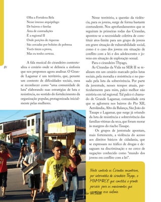 84
Ministério da Saúde II Caderno de Educação Popular em Saúde
Olha a Fortaleza Bela
Nesse imenso arquipélago
De bairros e favelas
Área de contradições
É a regional II
Onde porções de riquezas
São cercadas por bolsões de pobreza
Vocês tirem a prova,
Mas eu tenho certeza.
A fala musical do cirandeiro contextu-
aliza o cenário onde se delineia a sinfonia
que nos propomos agora analisar. O Gran-
de Lagamar é um território, que, perante
um contexto de dificuldades sociais, ousa
se reconhecer como “uma comunidade de
luta” elaborando suas estratégias de luta e
resistência, no sentido do fortalecimento da
organização popular, protagonizada inicial-
mente pelas mulheres.
Nesse território, a questão da violên-
cia, para os jovens, surge de forma bastante
contundente. Nos aprofundamentos que se
seguiram às primeiras rodas das Cirandas,
apontou-se a necessidade coletiva de cons-
tituir atos-limite para um grupo de jovens
em grave situação de vulnerabilidade social,
como é o caso dos jovens em situação de
conflito com a lei e dos adolescentes e jo-
vens em situação de exploração sexual.
Para o cirandeiro Thyago,
As Cirandas da Vida na SER II se re-
alizam em um cenário marcado pelos lutas
sociais, pela moradia e resistência e no pas-
sado pela luta da sobrevivência. Por parte
da juventude, nesses tempos atuais, par-
ticularmente para mim, palco melhor não
existiria em tal regional.Tal palco é chama-
do de Grande Lagamar, comunidade esta
que se aglomera nos bairros do Pio XII,
Aerolândia,Alto da Balança,São João do
Tauape e Lagamar, que surge já oriundo
da luta de resistência e sobrevivência das
famílias vítimas da seca,que foram morar
às margens do riacho Tauape.
Os grupos de juventude apontam,
mais fortemente, a violência do acesso
aos direitos básicos de cidadania, que
se expressam no tráfico de drogas e de-
saguam na discriminação e no cerco de
negações conhecido como “mundo dos
jovens em conflito com a lei”.
Ministério da Saúde II Caderno de Educação Popular em Saúde
Neste contexto as Cirandas encontram,
por intermédio do cirandeiro Thyago, o
MNMMRCE que constitui o grande
parceiro para os movimentos que
compõem essa sinfonia.
foto:ArquivoMNMMRCE
 