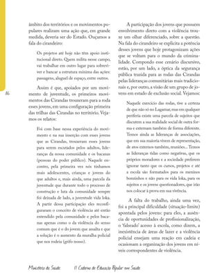 86
Ministério da Saúde II Caderno de Educação Popular em Saúde
âmbito dos territórios e os movimentos po-
pulares realizam uma ação que, em grande
medida, deveria ser do Estado. Ouçamos a
fala do cirandeiro:
Os projetos até hoje não têm apoio insti-
tucional direto. Quem milita nesse campo,
vai trabalhar em outro lugar para sobrevi-
ver e bancar a estrutura mínima das ações:
passagens, aluguel de espaço, entre outros.
Assim é que, apoiados por um movi-
mento de juventude, os primeiros movi-
mentos das Cirandas trouxeram para a roda
esses jovens, em uma configuração primeira
das trilhas das Cirandas no território. Veja-
mos os relatos:
Foi com base nessa experiência do movi-
mento e na sua inserção com esses jovens
que as Cirandas, trouxeram esses jovens
para serem escutados pelos adultos, lide-
ranças da nossa comunidade e os bacanas
(pessoas do poder público). Naquele en-
contro, pela primeira vez nós tínhamos
mais adolescentes, crianças e jovens do
que adultos e, mais ainda, uma parcela da
juventude que durante todo o processo de
construção e luta da comunidade sempre
foi deixada de lado, a juventude vida loka.
A partir dessa participação eles reconfi-
guraram o conceito de violência até então
entendido pela comunidade e pelos baca-
nas apenas como o da violência do senso
comum que é o do jovem que assalta e que
a solução é o aumento da muralha policial
que nos rodeia (grifo nosso).
A participação dos jovens que possuem
envolvimento direto com a violência trou-
xe um olhar diferenciado, sobre a questão.
Na fala do cirandeiro se explicita a potência
desses jovens que hoje protagonizam ações
que se voltam para o mundo da crimina-
lidade. Compondo esse cenário discursivo,
estão, por um lado, a óptica da segurança
pública trazida para as rodas das Cirandas
pelas lideranças comunitárias mais tradicio-
nais e, por outro, a visão de um grupo de jo-
vens em estado de exclusão social. Vejamos:
Naquele exercício das rodas, tive a certeza
de que não só no Lagamar,mas em qualquer
periferia existe uma parcela de sujeitos que
discutem a sua realidade social de outra for-
ma e externam também de forma diferente.
Temos ainda as lideranças de associações,
que em sua maioria vivem de representação,
de atos externos também, reuniões...Temos
as lideranças tidas como negativas, que os
próprios moradores e a sociedade preferem
ignorar tanto que os cursos, projetos e até
a escola são formatados para os meninos
bonzinhos e não para os vida loka, para os
sujeitos e os jovens questionadores, que irão
nos colocar à prova em sua vivência.
A falta do trabalho, ainda uma vez,
foi a principal dificuldade (situação-limite)
apontada pelos jovens: para eles, a ausên-
cia de oportunidades de profissionalização,
o ‘falseado’ acesso à escola, como dizem, a
inexistência de áreas de lazer e a violência
policial ensejam uma reação em cadeia e
ocasionam a organização dos jovens em ní-
veis correspondentes de violência.
 