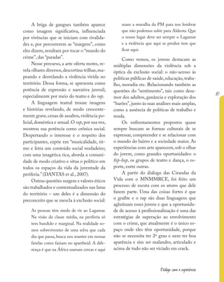87
Diálogo com a experiência
A briga de gangues também aparece
como imagem significativa, influenciada
por vivências que se iniciam com rivalida-
des e, por percorrerem as “margens”, como
eles dizem, resultam por tocar o “mundo do
crime”, das “paradas”.
Nesse percurso, a arte oferta motes, re-
vela olhares diversos,descortina trilhas,ma-
peando e desvelando a violência vivida no
território. Dessa forma, se apresenta como
potência de expressão e narrativa juvenil,
especialmente por meio do teatro e do rap.
A linguagem teatral trouxe imagens
e histórias revelando, de modo crescente-
mente grave,cenas de assaltos,violência po-
licial,doméstica e sexual.O rap,por sua vez,
mostrou sua potência como crônica social.
Despertando o interesse e o respeito dos
participantes, expõe em “musicalidade, rit-
mo e letra um conteúdo social verdadeiro;
com uma imagética rica, aborda a comuni-
dade de modo criativo e situa o político em
todos os espaços da vida da juventude da
periferia.” (DANTAS et al., 2007).
Outras questões surgem e valores éticos
são trabalhados e contextualizados nas lutas
do território – um deles é a dimensão do
preconceito que se mescla à exclusão social:
As pessoas têm medo de vir ao Lagamar.
Na visão da classe média, na periferia só
tem bandido e marginal. Na realidade so-
mos sobreviventes de uma selva que cada
dia que passa, busca nos manter em nossas
favelas como faziam no apartheid. A dife-
rença é que na África usavam cercas e aqui
usam a muralha da PM para nos lembrar
que não podemos subir para Aldeota. Que
o nosso lugar deve ser sempre o Lagamar
e a violência que aqui se produz tem que
ficar aqui.
Como vemos, os jovens destacam as
múltiplas dimensões da violência sob a
óptica da exclusão social: o não-acesso às
políticas públicas de saúde,educação,traba-
lho, moradia etc. Relacionando também as
questões do “sentimento”, tais como desa-
mor dos adultos, ganância e exploração dos
“barões”, junto às suas análises mais amplas,
como a ausência de políticas de trabalho e
renda.
Os enfrentamentos propostos quase
sempre buscam as formas culturais de se
expressar, compreender e se relacionar com
o mundo do bairro e a sociedade maior. As
experiências com arte aparecem,sob o olhar
do jovem, como grandes oportunidades: o
hip-hop, os grupos de teatro e dança, o es-
porte, entre outras.
A partir do diálogo das Cirandas da
Vida com o MNMMRCE, foi feito um
processo de escuta com os atores que dele
fazem parte. Uma das coisas fortes é que
o grafite e o rap são duas linguagens que
aglutinam esses jovens e que a oportunida-
de de acesso à profissionalização é uma das
estratégias de superação ao envolvimento
com o crime, que atualmente é o único es-
paço onde eles têm oportunidade, porque
não se necessita ter 2º grau e nem ter boa
aparência e sim ser malandro, articulado e
acima de tudo não ser viciado em crack.
 