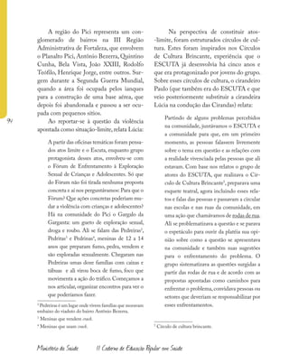 94
Ministério da Saúde II Caderno de Educação Popular em Saúde
A região do Pici representa um con-
glomerado de bairros na III Região
Administrativa de Fortaleza, que envolvem
o Planalto Pici, Antônio Bezerra, Quintino
Cunha, Bela Vista, João XXIII, Rodolfo
Teófilo, Henrique Jorge, entre outros. Sur-
gem durante a Segunda Guerra Mundial,
quando a área foi ocupada pelos ianques
para a construção de uma base aérea, que
depois foi abandonada e passou a ser ocu-
pada com pequenos sítios.
Ao reportar-se à questão da violência
apontada como situação-limite, relata Lúcia:
A partir das oficinas temáticas foram pensa-
dos atos limite e o Escuta, enquanto grupo
protagonista desses atos, envolveu-se com
o Fórum de Enfrentamento à Exploração
Sexual de Crianças e Adolescentes. Só que
do Fórum não foi tirada nenhuma proposta
concreta e aí nos perguntávamos: Para que o
Fórum? Que ações concretas poderiam mu-
dar a violência com crianças e adolescentes?
Há na comunidade do Pici o Gargalo da
Garganta: um gueto de exploração sexual,
droga e roubo. Ali se falam das Pedreiras2
,
Pedritas3
e Pedrinas4
, meninas de 12 a 14
anos que preparam fumo, pedra, vendem e
são exploradas sexualmente. Chegaram nas
Pedreiras umas doze famílias com caixas e
tábuas e ali virou boca de fumo, foco que
movimenta a ação do tráfico. Começamos a
nos articular, organizar encontros para ver o
que poderíamos fazer.
2
Pedreiras é um lugar onde vivem famílias que moravam
embaixo do viaduto do bairro Antônio Bezerra.
3
Meninas que vendem crack.
4
Meninas que usam crack.
Na perspectiva de constituir atos-
-limite, foram estruturados círculos de cul-
tura. Estes foram inspirados nos Círculos
de Cultura Brincante, experiência que o
ESCUTA já desenvolvia há cinco anos e
que era protagonizado por jovens do grupo.
Sobre esses círculos de cultura, o cirandeiro
Paulo (que também era do ESCUTA e que
veio posteriormente substituir a cirandeira
Lúcia na condução das Cirandas) relata:
Partindo de alguns problemas percebidos
na comunidade, juntávamos o ESCUTA e
a comunidade para que, em um primeiro
momento, as pessoas falassem livremente
sobre o tema em questão e as relações com
a realidade vivenciada pelas pessoas que ali
estavam. Com base nos relatos o grupo de
atores do ESCUTA, que realizava o Cír-
culo de Cultura Brincante5
, preparava uma
esquete teatral, agora incluindo esses rela-
tos e falas das pessoas e passavam a circular
nas escolas e nas ruas da comunidade, em
uma ação que chamávamos de rodas de rua.
Ali se problematizava a questão e se parava
o espetáculo para ouvir da platéia sua opi-
nião sobre como a questão se apresentava
na comunidade e também suas sugestões
para o enfrentamento do problema. O
grupo sistematizava as questões surgidas a
partir das rodas de rua e de acordo com as
propostas apontadas como caminhos para
enfrentar o problema,convidava pessoas ou
setores que deveriam se responsabilizar por
esses enfrentamentos.
5
Círculo de cultura brincante.
 