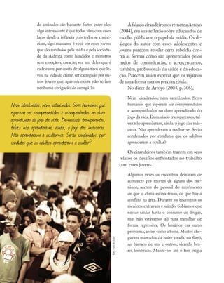 de amizades são bastante fortes entre eles,
algo interessante é que todos vêm com esses
laços desde a infância pois todos se conhe-
ciam, algo marcante é você ver esses jovens
que são rotulados pela mídia e pela socieda-
de da Aldeota como bandidos e monstros
sem emoção e coração, ver um deles que é
cadeirante por conta de alguns tiros que le-
vou na vida do crime, ser carregado por ou-
tros jovens que aparentemente não teriam
nenhuma obrigação de carregá-lo.
AfaladocirandeironosremeteaArroyo
(2004), em sua reflexão sobre educandos de
escolas públicas e o papel da mídia. Os di-
álogos do autor com esses adolescentes e
jovens parecem revelar certa rebeldia con-
tra as formas como são apresentados pelos
meios de comunicação, e acrescentamos,
também, profissionais da saúde e da educa-
ção. Parecem assim esperar que os vejamos
de uma forma menos preconcebida.
No dizer de Arroyo (2004, p. 306),
Nem idealizados, nem satanizados. Seres
humanos que esperam ser compreendidos
e acompanhados no duro aprendizado do
jogo da vida.Demasiado transparentes,tal-
vez não aprenderam,ainda,o jogo das más-
caras. Não aprenderam a ocultar-se. Serão
condenados por condutas que os adultos
aprenderam a ocultar?
Os cirandeiros também trazem em seus
relatos os desafios enfrentados no trabalho
com esses jovens:
Algumas vezes os encontros deixaram de
acontecer por mortes de alguns dos me-
ninos, acenos do pessoal do movimento
de que o clima estava tenso, de que havia
conflito na área. Durante os encontros os
meninos entravam e saindo. Sabíamos que
nessas saídas havia o consumo de drogas,
mas não estávamos ali para trabalhar de
forma repressiva. Os horários era outro
problema,assim como a fome.Muitos che-
gavam mareados da noite virada, no forró,
no barraco de uns e outros, virando bru-
xo, lombrado. Mantê-los até o fim exigia
Nem idealizados, nem satanizados. Seres humanos que
esperam ser compreendidos e acompanhados no duro
aprendizado do jogo da vida. Demasiado transparentes,
talvez não aprenderam, ainda, o jogo das máscaras.
Não aprenderam a ocultar-se. Serão condenados por
condutas que os adultos aprenderam a ocultar?
foto:ForadoEixo
 