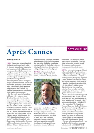 37June/July 2015 |  Riviera Reporter 169  |www.rivierareporter.com
Après Cannes
côte Culture
BY DAN SEEGER
FILM: The creeping menace of artificial
intelligence has been the handy fodder
for cinematic science fiction at least as far
back as that time HAL and Dave got into
an argument about whether or not it was
a good idea to open the pod bay doors.
Besides the ready-made examination of the
myriad of impacts from the exponential
growth of technology, futuristic
storytelling stabs at artificial intelligence
also get at what it means to be human, best
evidenced by Spike Jonze’s recent stunner
“Her”. The directorial debut of novelist
and screenwriter Alex Garland, “Ex
Machina”, is another worthy contribution
to the ongoing onscreen debate.
The film, which opens in France June
3rd, begins with a corporate drone
(Domhnall Gleeson) who wins an in-
house contest to spend a week with his
company’s reclusive genius owner (Oscar
Isaac, proving his excellent performance in
the Coen brothers’ “Inside Llewyn Davis”
was no fluke). As it turns out, there’s more
the reward than a stretch in the big boss’s
pad. He’s there to test the verisimilitude of
the A.I. built into a comely robot (Alicia
Vikander, with an assist from some slick
CGI). Garland builds the script with a
novelist’s sensibility for gradually built
characters and nicely concealed plot turns,
and his visual sense apes the crisp, clean
chilliness of Stanley Kubrick without ever
seeming derivative. The ending drifts a bit,
which winds up further highlighting some
late storytelling chinks, but overall it’s a
winning first film for Garland as a director,
infusing a hooky science fiction premise
with gratifying reserves of intelligence.
BOOKS: A Nice resident who was
born in Johannseburg, South Africa,
author Adam Cruise (below), turns his
attention to a specific history of World
War I for his second book (and first
that expands beyond memoir). Louis
Botha’s War traces the leadership of
the first prime minister of the Union
of South Africa as he compelled
the country’s military to ally with
the British against Germany while
simultaneously dealing with heated
insurrection mounted by his own
countrymen. “The war to end all wars”
is well-covered territory, but Cruise has
found an intriguing avenue to expand
the parameters of a historic story
everyone thinks they already know.
ART: For some years now, a group of friends
and artists, locally based but from diverse
and global backgrounds, have put together
L’Art du Coeur exhibition – sculpture,
painting, ceramic, photography, inspiration
– in the beautiful 12th-century Chapelle
des Penitents Blancs in Callian, in the Var.
Visit free from June 22nd to June 26th,
11h-18h, and you’ll find this edition
slightly distinct as four young local
artists have been invited to join in the
expo, bringing a freshness and a certain
spirit of Renaissance of new talent.
There’s a free afternoon workshop called
“l’Expressions de L’Art” on June 24th for
artists of all ages, and musical evenings, as
varied as the works of art, include a jazz/
opera concert June 23rd, 19h (tickets €5).
The stonewalls of the Chapelle des
Penitents Blancs lend depth and richness to
the collection of paintings and sculptures,
and the musical evenings benefit
from its wonderful acoustic qualities.
The magical medieval village itself is
perched high above the surrounding
Provençal landscape and its winding
streets offer the visitor many charms.
For more information email Molly Holt:
lamdfall.molly@icloud.com or contact
Sebastian Smith on 06 11 93 87 37. n
 