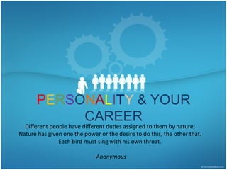 PERSONALITY & YOUR
CAREER
Diﬀerent	
  people	
  have	
  diﬀerent	
  du1es	
  assigned	
  to	
  them	
  by	
  nature;	
  	
  
Nature	
  has	
  given	
  one	
  the	
  power	
  or	
  the	
  desire	
  to	
  do	
  this,	
  the	
  other	
  that.	
  	
  
Each	
  bird	
  must	
  sing	
  with	
  his	
  own	
  throat.	
  
	
  
-­‐	
  Anonymous	
  
 