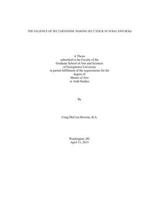 THE SALIENCE OF SECTARIANISM: MAKING SECT STICK IN SYRIA AND IRAQ
A Thesis
submitted to the Faculty of the
Graduate School of Arts and Sciences
of Georgetown University
in partial fulfillment of the requirements for the
degree of
Master of Arts
in Arab Studies
By
Craig McCrea Browne, B.A.
Washington, DC
April 13, 2015
 