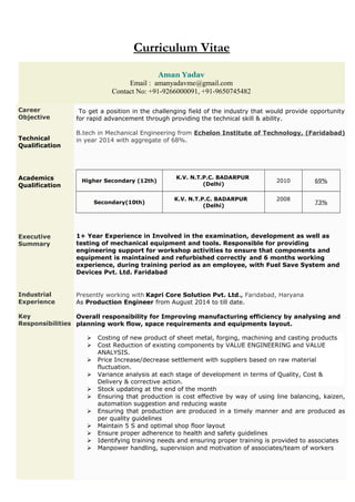 Curriculum Vitae
Aman Yadav
Email : amanyadavme@gmail.com
Contact No: +91-9266000091, +91-9650745482
Career
Objective
To get a position in the challenging field of the industry that would provide opportunity
for rapid advancement through providing the technical skill & ability.
Technical
Qualification
Academics
Qualification
B.tech in Mechanical Engineering from Echelon Institute of Technology, (Faridabad)
in year 2014 with aggregate of 68%.
Higher Secondary (12th)
K.V. N.T.P.C. BADARPUR
(Delhi)
2010 69%
Secondary(10th)
K.V. N.T.P.C. BADARPUR
(Delhi)
2008
73%
Executive
Summary
Industrial
Experience
Key
Responsibilities
1+ Year Experience in Involved in the examination, development as well as
testing of mechanical equipment and tools. Responsible for providing
engineering support for workshop activities to ensure that components and
equipment is maintained and refurbished correctly and 6 months working
experience, during training period as an employee, with Fuel Save System and
Devices Pvt. Ltd. Faridabad
Presently working with Kapri Core Solution Pvt. Ltd., Faridabad, Haryana
As Production Engineer from August 2014 to till date.
Overall responsibility for Improving manufacturing efficiency by analysing and
planning work flow, space requirements and equipments layout.
 Costing of new product of sheet metal, forging, machining and casting products
 Cost Reduction of existing components by VALUE ENGINEERING and VALUE
ANALYSIS.
 Price Increase/decrease settlement with suppliers based on raw material
fluctuation.
 Variance analysis at each stage of development in terms of Quality, Cost &
Delivery & corrective action.
 Stock updating at the end of the month
 Ensuring that production is cost effective by way of using line balancing, kaizen,
automation suggestion and reducing waste
 Ensuring that production are produced in a timely manner and are produced as
per quality guidelines
 Maintain 5 S and optimal shop floor layout
 Ensure proper adherence to health and safety guidelines
 Identifying training needs and ensuring proper training is provided to associates
 Manpower handling, supervision and motivation of associates/team of workers
 