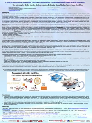 Manuel Paulino Linares Herrera
Universidad de La Habana – Academia de Ciencias de Cuba
mplinares106@gmail.com
Introducción
El desarrollo de las tecnologías de la información y la comunicación, hacen de la práctica de búsqueda de información, un determinante proceso para la calidad informativa. La aparición de nuevos produc-
tos informativos, recursos y herramientas, serán, los que a su vez, darán funcionalidad a los contenidos científicos que recibirán tratamientos discursivos, en función de intereses editoriales, y que después
recepcionarán los públicos objetivos.
La información incurre en un proceso de búsqueda, selección, clasificación y validación de las fuentes de información. En la web los sistemas de búsqueda propician acceder a literatura diversa. Las tec-
nologías en función de las búsquedas se han hecho más extensivas, derivándose en múltiples herramientas que se diferencian por sus niveles de aplicación y su centración en temas especificas. Algunos
de los conocimientos a aplicar y de tener en cuenta para propiciar fuentes temáticas, validadas y actualizadas, son: crearse una biblioteca o banco de datos a partir de los interese temáticos; interactuar
con los sistemas de alertas en la web; seleccionar los dominios de búsqueda a partir de las descripciones existente; establecer criterios para la selección precisa, según temática de interés; aplicar estra-
tegias de fuentes en función de los intereses específicos (año, autor, tipo de publicación, institución) (Cetto,A.M.; Alonso, O. 1999; Huda Miftachul, 2019)
Objetivos: Ante el desarrollo de las publicaciones científicas y sus contenidos, se han implementado procedimientos editoriales determinantes para la calidad informativa y su validación, este estudio
permite destacar la importancia de un uso estratégico de fuentes de información, como requisito de los contenidos que se proponen en las revistas científica y utilizarlo como indicador de calidad. Se evi-
dencian criterios para evaluar, el uso de la información que tributará a la calidad de los resultados investigativos propuestos. Metodología: Un análisis realizado a una muestra de 50 revistas pertene-
cientes a las ciencias sociales y registradas entre las 100 más consultadas según indicadores del Google Académico, junto a una revisión documental sobre el tema en la literatura hispana, inglesa y por-
tuguesa, evidenció la falta de rigor en la evaluación al uso de fuentes de información en las revistas científicas, considerado por los autores un indicador valorativo que aboga por la mejora de la calidad
en los contenidos científico. Resultados: Partiendo del hecho, de que el rigor de la investigación estará dado en el análisis cualitativo, este justifica a todo proceder, para plantearse una propuesta me-
todológica que conciba al análisis a las fuentes de información, como un procedimiento que establecerá criterios valorativos en el cómo hacer un discurso de calidad y bajo que criterios sería evaluado por
los consejos editoriales de revistas. Se consideran criterios, como:
Identificar fuentes de conocimiento;
Acopio de bibliografía básica sobre el tema;
Lectura reflexiva y crítica del material identificado y delimitación de los tema a tratar en el marco teórico propuesto.
Análisis e interpretación;
La búsqueda de información en repositorios y bases de datos se ha convertido en una estrategia para todas las organizaciones de producción, servicios y de investigación, por lo que se convierte, la revi-
sión de la literatura en una actividad esencial del quehacer organizacional y académico. Saber usarla, acotarla, referenciarla y debatirla para su reflexión, es determinante para la calidad informativa que se
pretende con los contenidos organizacionales y científicos (Rodriguez Cruz, Y.; Pinto, M. 2018).
La calidad editorial en una revista puede abordarse desde la perspectiva, de producto comunicativo, donde el tratamiento a las fuentes se convierta en un indicador, ya no desde la perspectiva de repre-
sentatividad, como se maneja generalmente, sino también desde una evidencia científica donde el uso de criterios evaluativos se expongan como variables que incidirán en los niveles de uso de las fuen-
tes, su calidad informativa y rigor científico. (Cortiñas-Rovira, 2013; Declaración de San Francisco Roda ;Adab-Gracía, 2019)
Es de afirmarse que en la actualidad, las referencias bibliografías constituyen revisiones determinantes, como mecanismo aceptables para la evidencia científica, aseguran Rodriguez Cruz, Y.; Pinto, M.
(2018), Bases de datos y repositorios evidencian, a la bibliografía como proceso importante, relevante y determinante para la calidad informativa del discurso, procurando estratégicamente los niveles de
usabilidad del documento que se propone, su impacto, y por tanto, incidiendo en los índices de citación de los artículos.
Propuestas de criterios para definir el uso estratégico de las fuentes en los contenidos discursivos (artículos científicos) que se proponen a las revistas científicas:
. Utilizar fuentes actualizadas, según el tiempo permisible por la publicación, generalmente el 60% con no más de 5 años;
. Utilizar fuentes que aporten datos estadística sobre la propuesta temática posible a publicar;
. Detenerse en evaluar el nivel de indización de la entidad que comunica la información, sea revista, editorial, repositorio, hemeroteca, institución u otro tipo de recurso que se establezca como posible
fuente de información;
. Agregar a la investigación el uso de fuentes, que aporten evidencia sonora, visual o audiovisual;
. Que se defina una descripción del url. que propicie la ubicación del contenido en espacio de dominios con identificación reconocida con acceso libre;
. Evidenciar el uso de fuentes desde lo general a la particular, desde lo histórico a lo actual.
Para evidenciar criterios de evaluación que referencien sobre la calidad informativa de la revista, se debe tener en cuenta el uso correcto del estilo bibliográfico que se oriente, el cual posibilita, acotar
cualquier tipo de documento, independiente a su formato, medio de comunicación o vía de comunicativa (Cortiñas-Rovira, 2013;Adab-Gracía, 2019)
Fig. 1. El esquema representa la interrelación entre recursos de difusión científica, los más representativo para la evaluación de contenidos y revistas; los autores son investigadores e instituciones que
producen contenidos científicos y la tecnología, los soportes y aplicaciones que permiten interactuar con los recursos de información y entre autores. Actores del ámbito del conocimiento científico.
Conclusiones:
 Existen instituciones y publicaciones, en las que su editores han implementado el uso de ciertos repositorios de contenidos científicos, como evidencia de un uso con calidad o estratégico de fuentes
científicas en los resultados que se proponen, estableciéndolo como indicador, y a su vez determinante para su aprobación como publicación. ¿Será certero este criterio? Conllevaría a un debate por
parte de las comunidades científicas. Pero no menos cierto es, aunar por el uso de fuentes de información validadas, exponentes del rigor científico y con el reconocimiento de la comunidad científica
internacional.
 Dado los actuales contextos en los usos de la información, se está requiriendo de nuevas normativas que identifiquen con más rigor a las fuentes utilizadas, de manera que indiquen el procesamiento
de la información que ofrecen, desde nuevas perspectivas que evidencien cientificidad en el tratamiento a la información que se ofrece.
 Ante los criterios que aportan la Ciencia Abierta, las Almetrics y otras prácticas científicas se requiere del establecimiento de pautas más rigorosas que mejoren la calidad informativa del artículo o
documento científico a publicar.
Bibliografía
-ABAD-GARCÍA, María Francisca. El plagio y las revistas depredadoras como amenaza a la integridad científica. En Anales de Pediatría. Elsevier Doyma, 2019. p. 57. e1-57. e8.https://www.sciencedirect.com/science/article/pii/
S1695403318305265
-CORTIÑAS-ROVIRA, S. RAMÓN-VEGAS, X. Estrategias de una revista científica. Un experimento con El profesional de la Información. Revista El profesional de la Informació, Vol. 22, No. 5, (2013). Disponible en: https://
recyt.fecyt.es/index.php/EPI/article/view/epi.2013.sep.05/0
-CETTO, A.M; ALONSO O. (coords.). Revistas Científicas en América Latina. Edita El Fondo de Cultura Económica, ISBN– 968-16-5851-5, 1999, p. 375
-Declaración de San Francisco de la Investigación (DORA) Disponible en: https://blogs.ujaen.es/cienciabuja/wp-content/uploads/2013/10/dora.pdf
-HUDA, Miftachul. Empowering application strategy in the technology adoption: insights from professional and ethical engagement. Journal of Science and Technology Policy Management, 2019, vol. 10, no 1, p. 172-192.
https://www.emeraldinsight.com/doi/abs/10.1108/JSTPM-09-2017-0044
-RODRÍGUEZ-CRUZ, Yunier; PINTO, María. Modelo de uso de información para la toma de decisiones estratégicas en organizaciones de información. Transinformação, 2018, vol. 30, no 1, p. 51-64. https://www.redalyc.org/
pdf/3843/Resumenes/Resumen_384357984005_1.pdf
9ª Conferencia Internacional sobre Revistas Centíficas en Ciencias Sociales y Humanidades, Logroño, España, 23-24 de mayo de 2019
David Caldevilla Domínguez
Universidad Complutense de Madrid – Sociedad Española de Estudios
de la Comunicación Iberoamericana
davidcaldevilla@ccinf.ucm.es
Uso estratégico de las fuentes de información. Indicador de calidad en las revistas científicas
Organizan: Patrocinan:
 