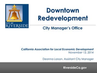 Downtown 
Redevelopment 
City Manager’s Office 
California Association for Local Economic Development 
November 13, 2014 
Deanna Lorson, Assistant City Manager 
RiversideCa.gov 
RiversideCa.gov 
 