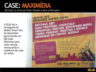CASE: MAXIMÍDIA
QR-Code no Jornal da Tarde, Estadão e Meio & Mensagem




A 2Call fez a
divulgação do
Mobile Smart Site
do Maximídia
gerenciando um
QR-Code
diferente para
cada veículo,
mensurando a
audiência de cada
um deles.
 