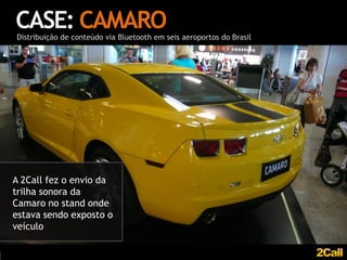 CASE: CAMARO
Distribuição de conteúdo via Bluetooth em seis aeroportos do Brasil




A 2Call fez o envio da
trilha sonora da
Camaro no stand onde
estava sendo exposto o
veículo
 