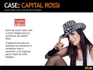 CASE: CAPITAL ROSSI
Smart Voice com a voz de Ivete Sangalo




 Envio de smart voice com
 a Ivete Sangalo para os
 corretores da Capital
 Rossi.
 O objetivo da ação era
 estimular os corretores a
 venderem mais e
 concorrer a um ingresso
 para o show da Ivete
 Sangalo.
 