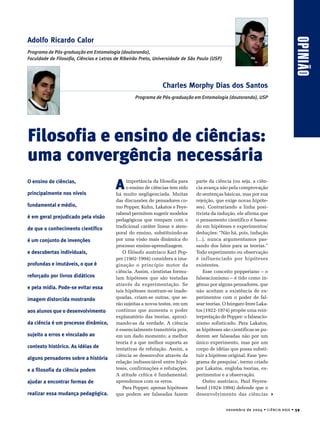 OPINIÃO




                                                                                                                                                    OPINIÃO
Adolfo Ricardo Calor
Programa de Pós-graduação em Entomologia (doutorando),
Faculdade de Filosofia, Ciências e Letras de Ribeirão Preto, Universidade de São Paulo (USP)




                                                               Charles Morphy Dias dos Santos
                                                   Programa de Pós-graduação em Entomologia (doutorando), USP




Filosofia e ensino de ciências:
uma convergência necessária
O ensino de ciências,

principalmente nos níveis
                                         A    importância da filosofia para
                                              o ensino de ciências tem sido
                                         há muito negligenciada. Muitas
                                                                               parte da ciência (ou seja, a ciên-
                                                                               cia avança não pela comprovação
                                                                               de sentenças básicas, mas por sua
                                         das discussões de pensadores co-      rejeição, que exige novas hipóte-
fundamental e médio,                     mo Popper, Kuhn, Lakatos e Feye-      ses). Contrariando a linha posi-
                                         rabend permitem sugerir modelos       tivista da indução, ele afirma que
é em geral prejudicado pela visão
                                         pedagógicos que rompam com o          o pensamento científico é basea-
                                         tradicional caráter linear e atem-    do em hipóteses e experimentos/
de que o conhecimento científico
                                         poral do ensino, substituindo-as      deduções: “Não há, pois, indução
é um conjunto de invenções               por uma visão mais dinâmica do        (...), nunca argumentamos pas-
                                         processo ensino-aprendizagem.         sando dos fatos para as teorias.”
e descobertas individuais,                  O filósofo austríaco Karl Pop-     Todo experimento ou observação
                                         per (1902-1994) considera a ima-      é influenciado por hipóteses
profundas e imutáveis, o que é           ginação o princípio motor da          existentes.
                                         ciência. Assim, cientistas formu-         Esse conceito popperiano – o
reforçado por livros didáticos           lam hipóteses que são testadas        falseacionismo – é tido como in-
                                         através da experimentação. Se         gênuo por alguns pensadores, que
e pela mídia. Pode-se evitar essa
                                         tais hipóteses mostram-se inade-      não aceitam a existência de ex-
imagem distorcida mostrando              quadas, criam-se outras, que se-      perimentos com o poder de fal-
                                         rão sujeitas a novos testes, em um    sear teorias. O húngaro Imre Laka-
aos alunos que o desenvolvimento         contínuo que aumenta o poder          tos (1922-1974) propõe uma rein-
                                         explanatório das teorias, aproxi-     terpretação de Popper: o falseacio-
da ciência é um processo dinâmico,       mando-as da verdade. A ciência        nismo sofisticado. Para Lakatos,
                                         é essencialmente transitória pois,    as hipóteses são científicas se pu-
sujeito a erros e vinculado ao           em um dado momento, a melhor          derem ser falseadas não por um
                                         teoria é a que melhor suporta as      único experimento, mas por um
contexto histórico. As idéias de         tentativas de refutação. Assim, a     corpo de idéias que possa substi-
                                         ciência se desenvolve através da      tuir a hipótese original. Esse ‘pro-
alguns pensadores sobre a história
                                         relação indissociável entre hipó-     grama de pesquisa’, termo criado
e a filosofia da ciência podem           teses, confirmações e refutações.     por Lakatos, engloba teorias, ex-
                                         A atitude crítica é fundamental:      perimentos e a observação.
ajudar a encontrar formas de             aprendemos com os erros.                  Outro austríaco, Paul Feyera-
                                            Para Popper, apenas hipóteses      bend (1924-1994) defende que o
realizar essa mudança pedagógica.        que podem ser falseadas fazem         desenvolvimento das ciências


                                                                                               n o v e m b r o d e 2 0 0 4 • C I Ê N C I A H O J E • 59
 