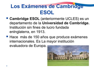 2
Los Exámenes de Cambridge
ESOL
 Cambridge ESOL (anteriormente UCLES) es un
departamento de la Universidad de Cambridge.
Institución sin fines de lucro fundada
enInglaterra, en 1913.
 Hace más de 150 años que produce exámenes
internacionales. Es La mayor institución
evaluadora de Europa.
 