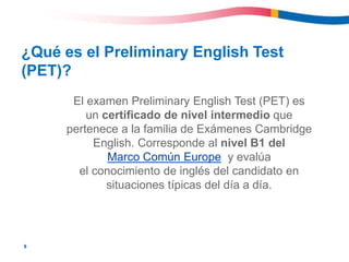 9
¿Qué es el Preliminary English Test
(PET)?
El examen Preliminary English Test (PET) es
un certificado de nivel intermedio que
pertenece a la familia de Exámenes Cambridge
English. Corresponde al nivel B1 del
Marco Común Europe y evalúa
el conocimiento de inglés del candidato en
situaciones típicas del día a día.
 