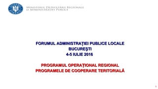 1
FORUMUL ADMINISTRAŢIEI PUBLICE LOCALEFORUMUL ADMINISTRAŢIEI PUBLICE LOCALE
BUCUREŞTIBUCUREŞTI
4-5 IULIE 20164-5 IULIE 2016
PROGRAMUL OPERA IONAL REGIONALȚPROGRAMUL OPERA IONAL REGIONALȚ
PROGRAMELE DE COOPERARE TERITORIALĂPROGRAMELE DE COOPERARE TERITORIALĂ
 
