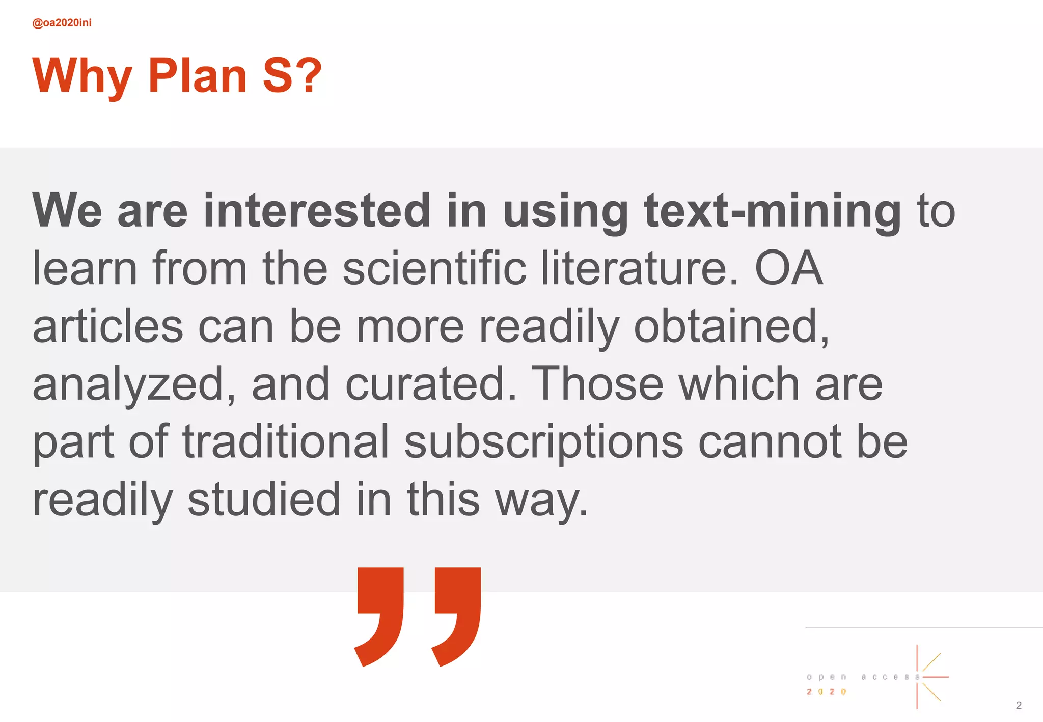 @oa2020ini
2
Why Plan S?
We are interested in using text-mining to
learn from the scientific literature. OA
articles can be more readily obtained,
analyzed, and curated. Those which are
part of traditional subscriptions cannot be
readily studied in this way.
„
 