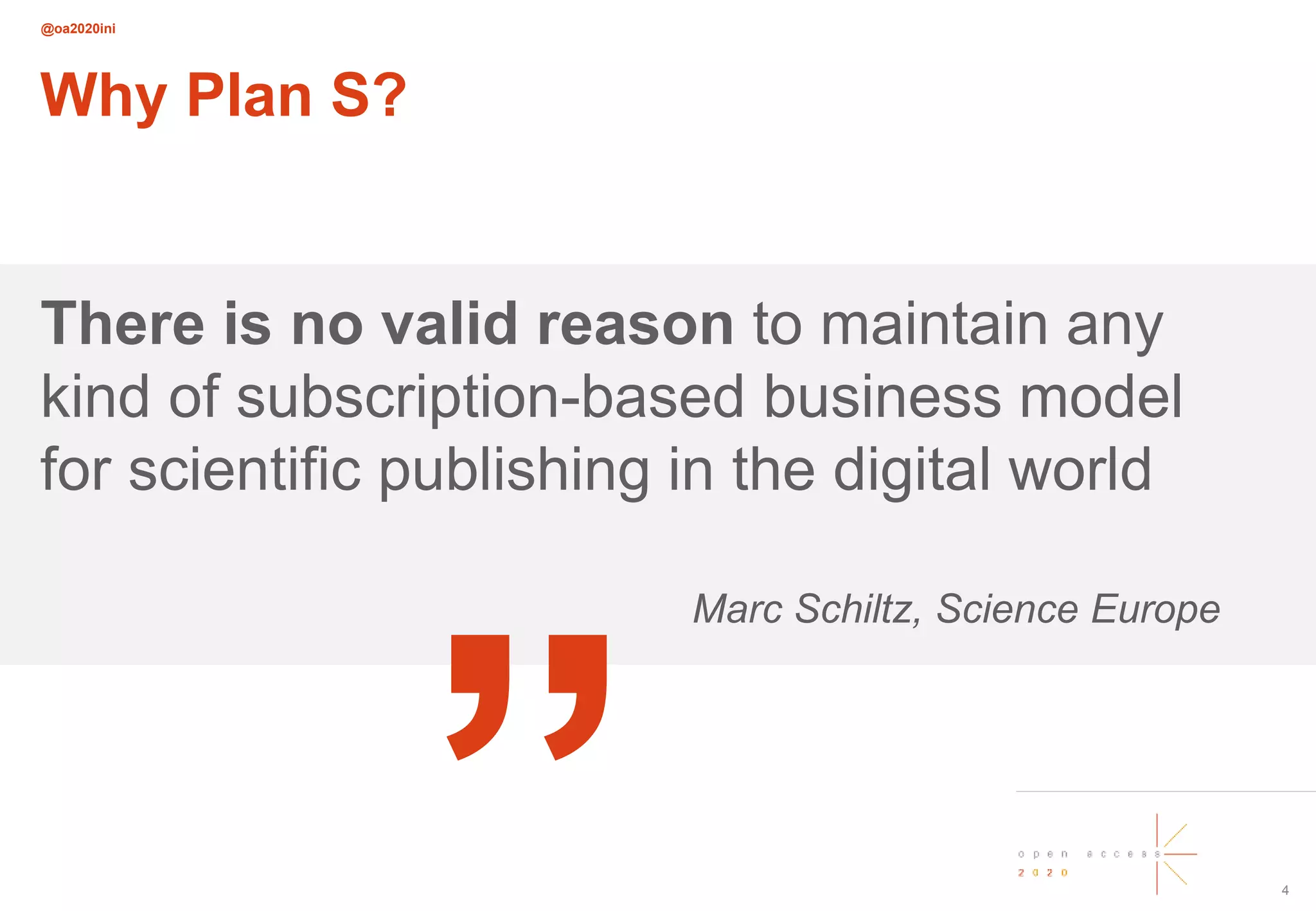@oa2020ini
4
Why Plan S?
There is no valid reason to maintain any
kind of subscription-based business model
for scientific publishing in the digital world
Marc Schiltz, Science Europe
„
 
