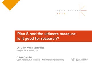 Colleen Campbell
Open Access 2020 Initiative │ Max Planck Digital Library
UKSG 42nd Annual Conference
10 April 2019│Telford, UK
Plan S and the ultimate measure:
Is it good for research?
@oa2020ini
 