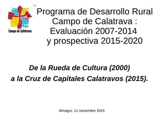 De la Rueda de Cultura (2000)
a la Cruz de Capitales Calatravos (2015).
Programa de Desarrollo Rural
Campo de Calatrava :
Evaluación 2007-2014
y prospectiva 2015-2020
Almagro, 11 noviembre 2015
 