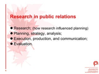 Research in public relations Research;  (how research influenced planning) Planning, strategy, analysis;  Execution, production, and communication;  Evaluation.  